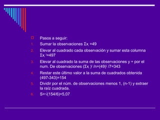  Pasos a seguir:
1. Sumar la observaciones Σxi =49
2. Elevar al cuadrado cada observación y sumar esta columna
Σxi
2
=497
3. Elevar al cuadrado la suma de las observaciones y ÷ por el
num. De observaciones (Σxi )2
/n=(49)2
/7=343
4. Restar este último valor a la suma de cuadrados obtenida
(497-343)=154
5. Dividir por el núm. de observaciones menos 1, (n-1) y extraer
la raíz cuadrada.
6. S=√(154/6)=5,07
 