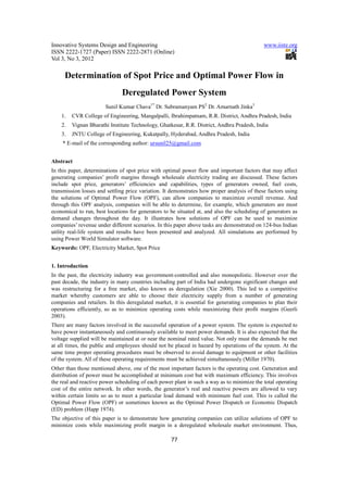 Innovative Systems Design and Engineering                                                    www.iiste.org
ISSN 2222-1727 (Paper) ISSN 2222-2871 (Online)
Vol 3, No 3, 2012

     Determination of Spot Price and Optimal Power Flow in
                               Deregulated Power System
                       Sunil Kumar Chava1* Dr. Subramanyam PS2 Dr. Amarnath Jinka3
    1.   CVR College of Engineering, Mangalpalli, Ibrahimpatnam, R.R. District, Andhra Pradesh, India
    2.   Vignan Bharathi Institute Technology, Ghatkesar, R.R. District, Andhra Pradesh, India
    3.   JNTU College of Engineering, Kukatpally, Hyderabad, Andhra Pradesh, India
    * E-mail of the corresponding author: ursunil25@gmail.com


Abstract
In this paper, determinations of spot price with optimal power flow and important factors that may affect
generating companies’ profit margins through wholesale electricity trading are discussed. These factors
include spot price, generators’ efficiencies and capabilities, types of generators owned, fuel costs,
transmission losses and settling price variation. It demonstrates how proper analysis of these factors using
the solutions of Optimal Power Flow (OPF), can allow companies to maximize overall revenue. And
through this OPF analysis, companies will be able to determine, for example, which generators are most
economical to run, best locations for generators to be situated at, and also the scheduling of generators as
demand changes throughout the day. It illustrates how solutions of OPF can be used to maximize
companies’ revenue under different scenarios. In this paper above tasks are demonstrated on 124-bus Indian
utility real-life system and results have been presented and analyzed. All simulations are performed by
using Power World Simulator software.
Keywords: OPF, Electricity Market, Spot Price


1. Introduction
In the past, the electricity industry was government-controlled and also monopolistic. However over the
past decade, the industry in many countries including part of India had undergone significant changes and
was restructuring for a free market, also known as deregulation (Xie 2000). This led to a competitive
market whereby customers are able to choose their electricity supply from a number of generating
companies and retailers. In this deregulated market, it is essential for generating companies to plan their
operations efficiently, so as to minimize operating costs while maximizing their profit margins (Geerli
2003).
There are many factors involved in the successful operation of a power system. The system is expected to
have power instantaneously and continuously available to meet power demands. It is also expected that the
voltage supplied will be maintained at or near the nominal rated value. Not only must the demands be met
at all times, the public and employees should not be placed in hazard by operations of the system. At the
same time proper operating procedures must be observed to avoid damage to equipment or other facilities
of the system. All of these operating requirements must be achieved simultaneously (Miller 1970).
Other than those mentioned above, one of the most important factors is the operating cost. Generation and
distribution of power must be accomplished at minimum cost but with maximum efficiency. This involves
the real and reactive power scheduling of each power plant in such a way as to minimize the total operating
cost of the entire network. In other words, the generator’s real and reactive powers are allowed to vary
within certain limits so as to meet a particular load demand with minimum fuel cost. This is called the
Optimal Power Flow (OPF) or sometimes known as the Optimal Power Dispatch or Economic Dispatch
(ED) problem (Happ 1974).
The objective of this paper is to demonstrate how generating companies can utilize solutions of OPF to
minimize costs while maximizing profit margin in a deregulated wholesale market environment. Thus,

                                                    77
 