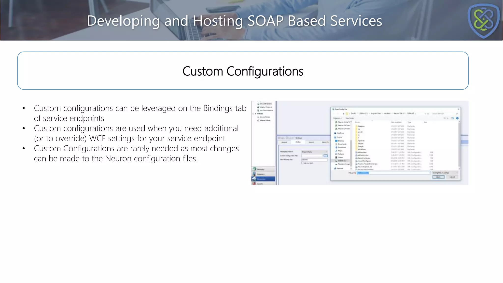 Developing and Hosting SOAP Based Services
Custom Configurations
• Custom configurations can be leveraged on the Bindings tab
of service endpoints
• Custom configurations are used when you need additional
(or to override) WCF settings for your service endpoint
• Custom Configurations are rarely needed as most changes
can be made to the Neuron configuration files.
 