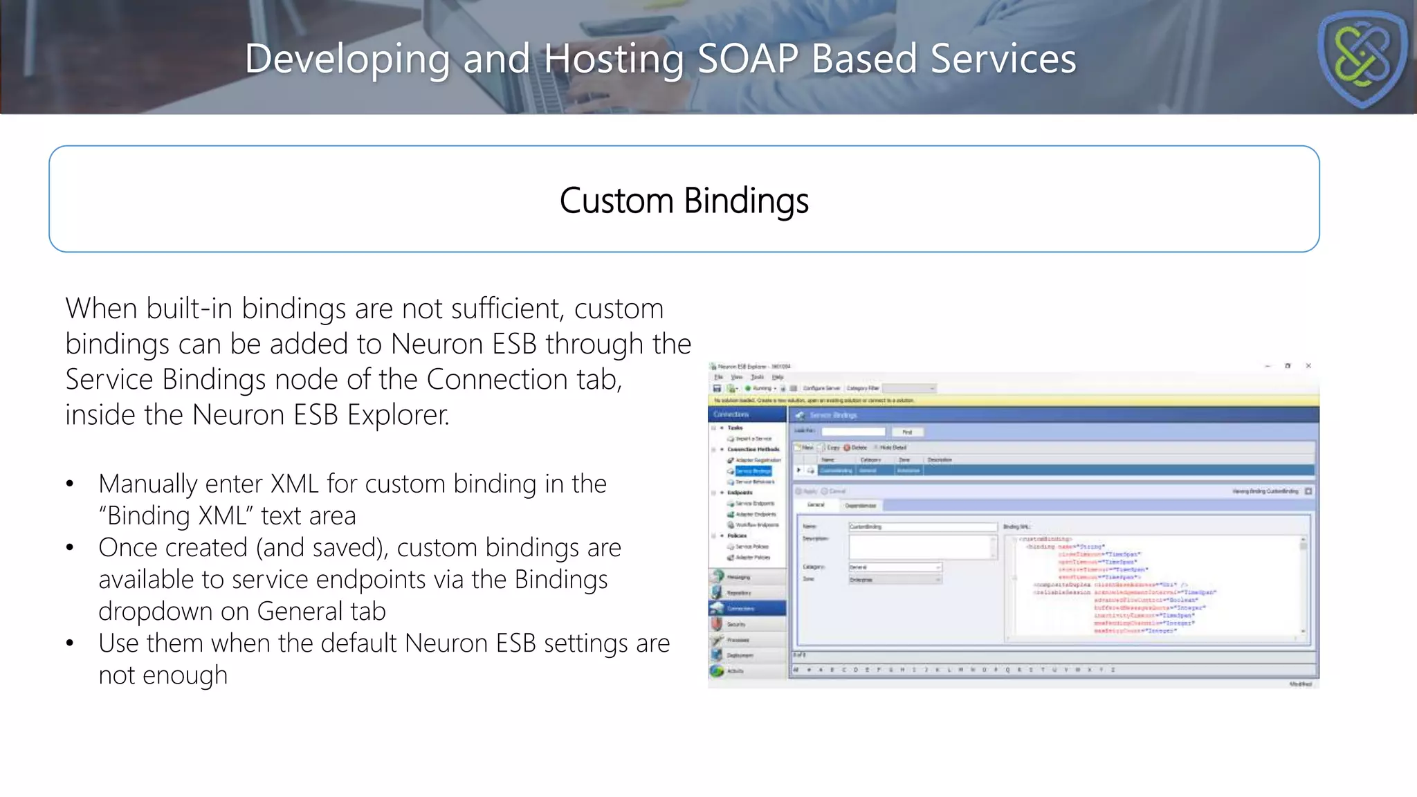 Developing and Hosting SOAP Based Services
Custom Bindings
When built-in bindings are not sufficient, custom
bindings can be added to Neuron ESB through the
Service Bindings node of the Connection tab,
inside the Neuron ESB Explorer.
• Manually enter XML for custom binding in the
“Binding XML” text area
• Once created (and saved), custom bindings are
available to service endpoints via the Bindings
dropdown on General tab
• Use them when the default Neuron ESB settings are
not enough
 