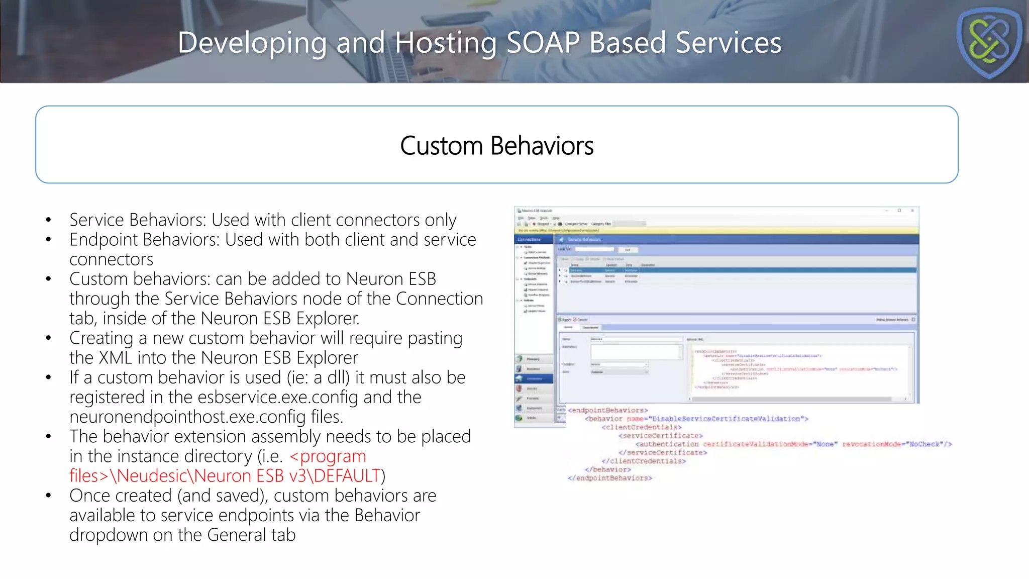 Developing and Hosting SOAP Based Services
Custom Behaviors
• Service Behaviors: Used with client connectors only
• Endpoint Behaviors: Used with both client and service
connectors
• Custom behaviors: can be added to Neuron ESB
through the Service Behaviors node of the Connection
tab, inside of the Neuron ESB Explorer.
• Creating a new custom behavior will require pasting
the XML into the Neuron ESB Explorer
• If a custom behavior is used (ie: a dll) it must also be
registered in the esbservice.exe.config and the
neuronendpointhost.exe.config files.
• The behavior extension assembly needs to be placed
in the instance directory (i.e. <program
files>NeudesicNeuron ESB v3DEFAULT)
• Once created (and saved), custom behaviors are
available to service endpoints via the Behavior
dropdown on the General tab
 