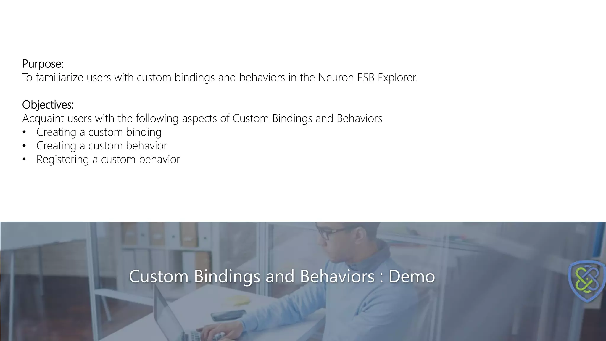 Custom Bindings and Behaviors : Demo
Purpose:
To familiarize users with custom bindings and behaviors in the Neuron ESB Explorer.
Objectives:
Acquaint users with the following aspects of Custom Bindings and Behaviors
• Creating a custom binding
• Creating a custom behavior
• Registering a custom behavior
 