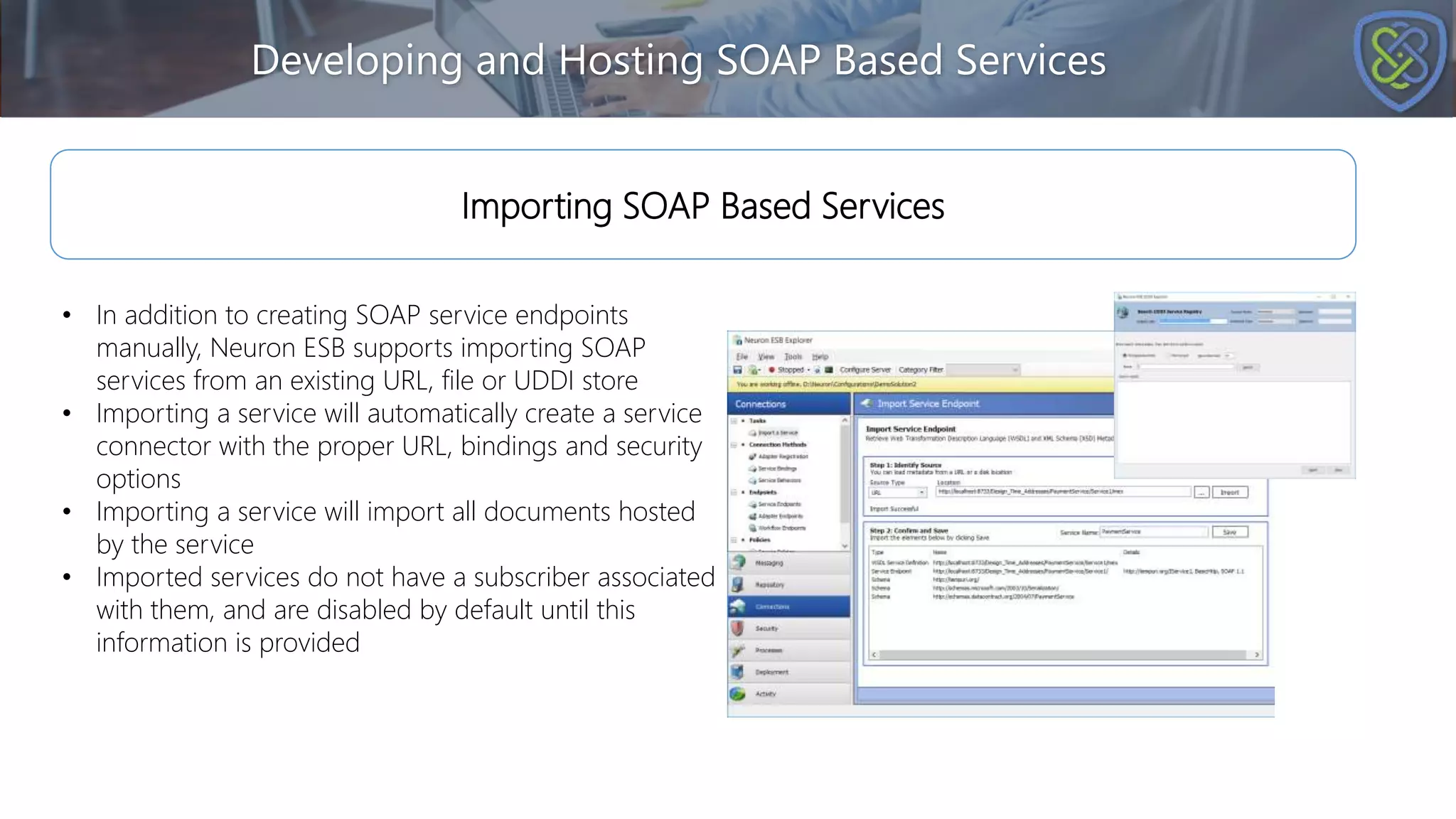Developing and Hosting SOAP Based Services
Importing SOAP Based Services
• In addition to creating SOAP service endpoints
manually, Neuron ESB supports importing SOAP
services from an existing URL, file or UDDI store
• Importing a service will automatically create a service
connector with the proper URL, bindings and security
options
• Importing a service will import all documents hosted
by the service
• Imported services do not have a subscriber associated
with them, and are disabled by default until this
information is provided
 