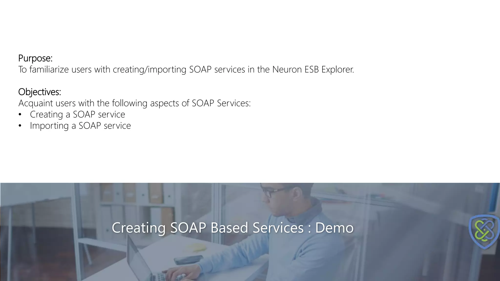 Creating SOAP Based Services : Demo
Purpose:
To familiarize users with creating/importing SOAP services in the Neuron ESB Explorer.
Objectives:
Acquaint users with the following aspects of SOAP Services:
• Creating a SOAP service
• Importing a SOAP service
 
