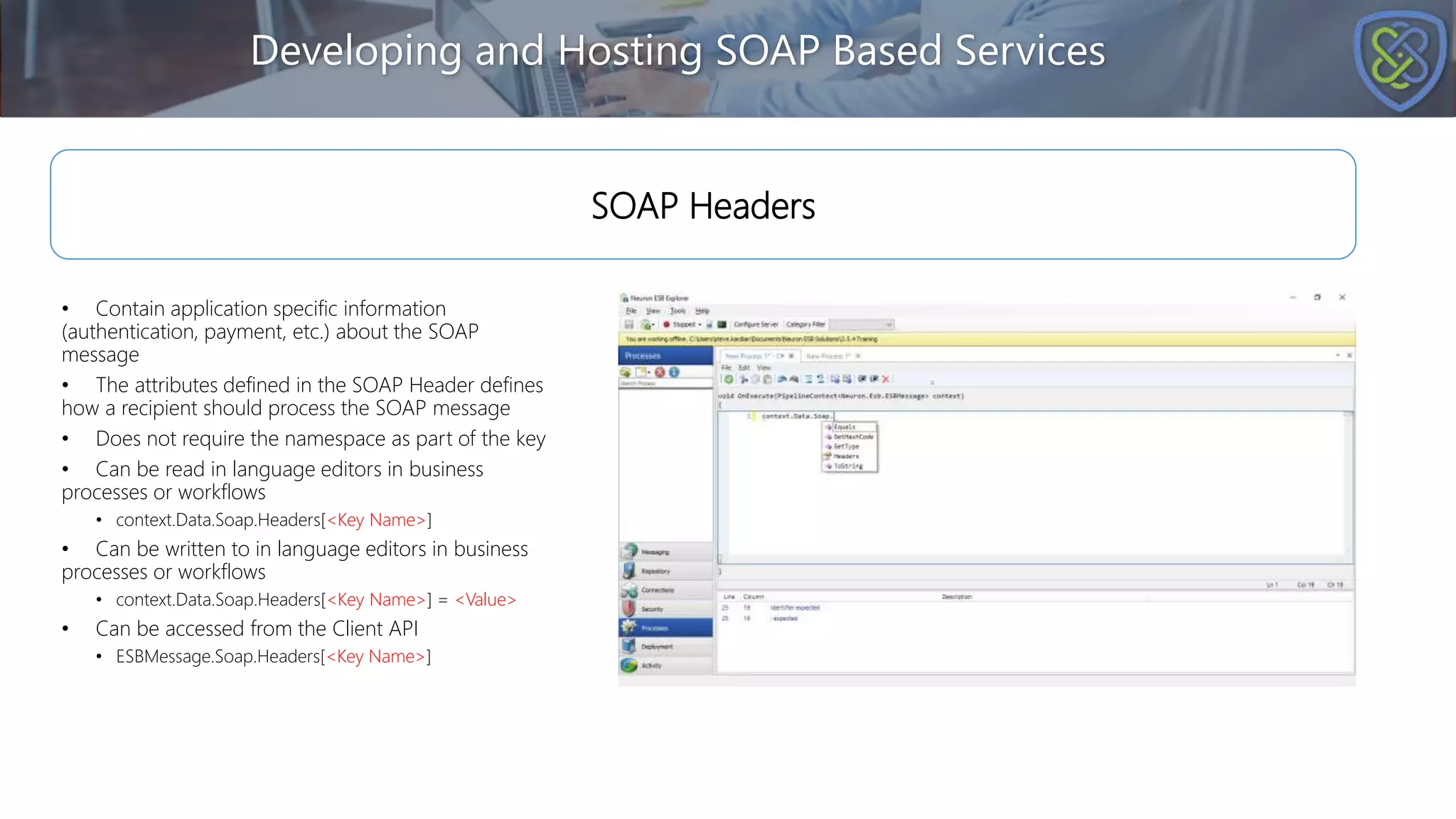 • Contain application specific information
(authentication, payment, etc.) about the SOAP
message
• The attributes defined in the SOAP Header defines
how a recipient should process the SOAP message
• Does not require the namespace as part of the key
• Can be read in language editors in business
processes or workflows
• context.Data.Soap.Headers[<Key Name>]
• Can be written to in language editors in business
processes or workflows
• context.Data.Soap.Headers[<Key Name>] = <Value>
• Can be accessed from the Client API
• ESBMessage.Soap.Headers[<Key Name>]
Developing and Hosting SOAP Based Services
SOAP Headers
 