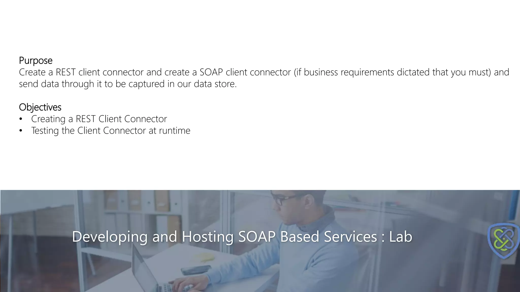 Developing and Hosting SOAP Based Services : Lab
Purpose
Create a REST client connector and create a SOAP client connector (if business requirements dictated that you must) and
send data through it to be captured in our data store.
Objectives
• Creating a REST Client Connector
• Testing the Client Connector at runtime
 