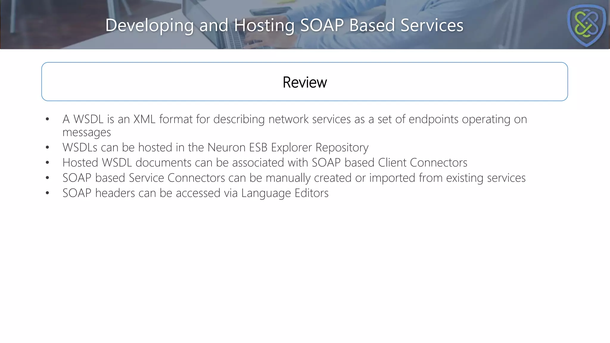 Developing and Hosting SOAP Based Services
Review
• A WSDL is an XML format for describing network services as a set of endpoints operating on
messages
• WSDLs can be hosted in the Neuron ESB Explorer Repository
• Hosted WSDL documents can be associated with SOAP based Client Connectors
• SOAP based Service Connectors can be manually created or imported from existing services
• SOAP headers can be accessed via Language Editors
 