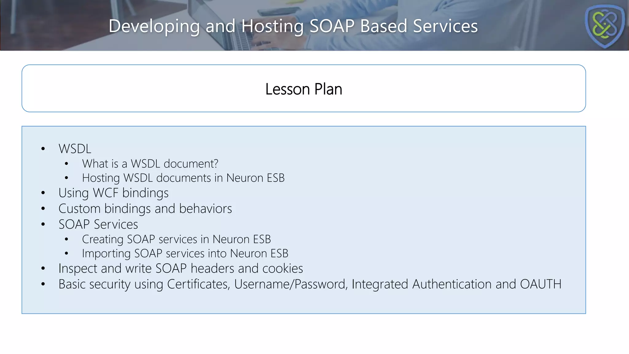 Developing and Hosting SOAP Based Services
• WSDL
• What is a WSDL document?
• Hosting WSDL documents in Neuron ESB
• Using WCF bindings
• Custom bindings and behaviors
• SOAP Services
• Creating SOAP services in Neuron ESB
• Importing SOAP services into Neuron ESB
• Inspect and write SOAP headers and cookies
• Basic security using Certificates, Username/Password, Integrated Authentication and OAUTH
Lesson Plan
 