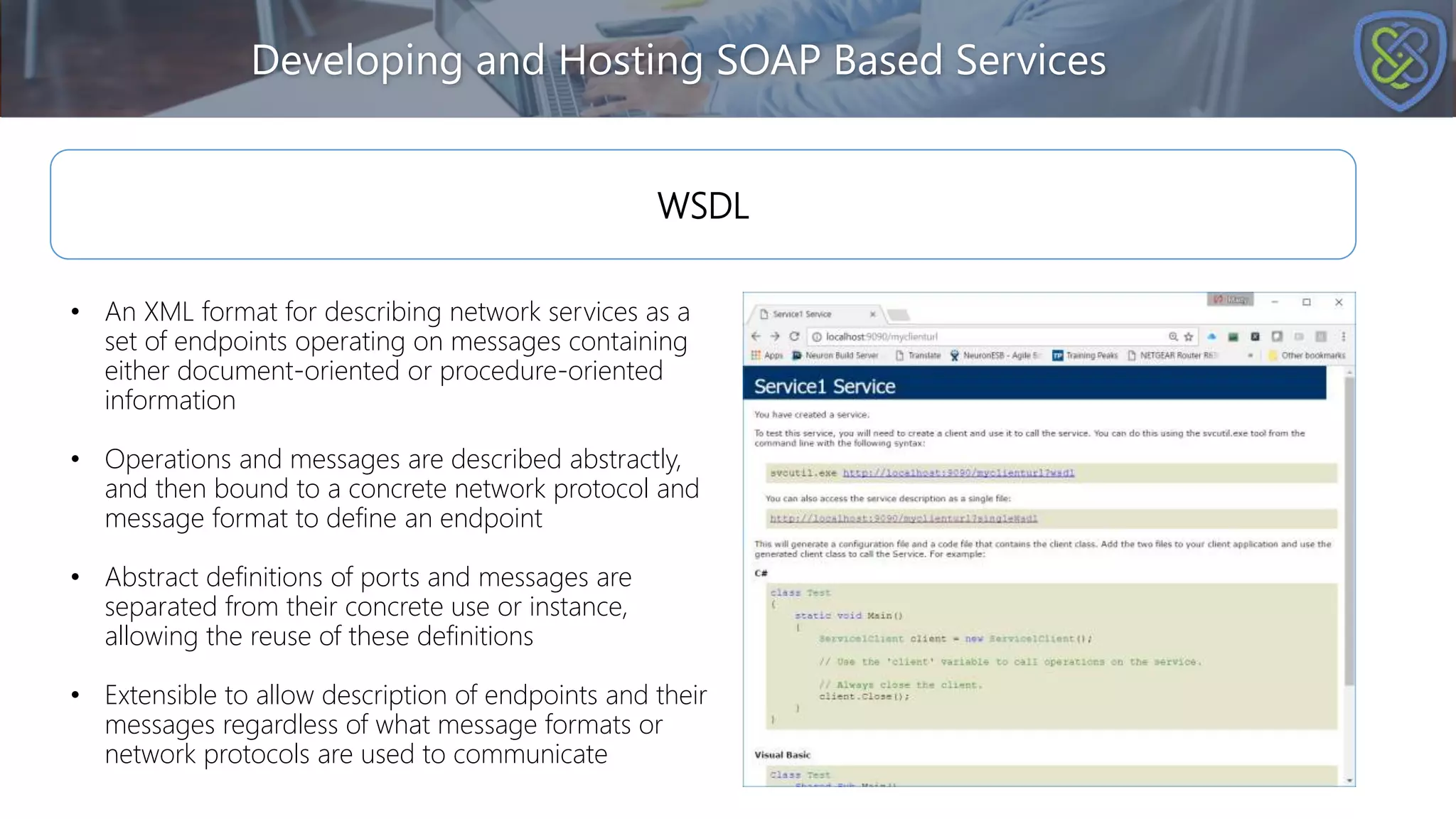 Developing and Hosting SOAP Based Services
WSDL
• An XML format for describing network services as a
set of endpoints operating on messages containing
either document-oriented or procedure-oriented
information
• Operations and messages are described abstractly,
and then bound to a concrete network protocol and
message format to define an endpoint
• Abstract definitions of ports and messages are
separated from their concrete use or instance,
allowing the reuse of these definitions
• Extensible to allow description of endpoints and their
messages regardless of what message formats or
network protocols are used to communicate
 
