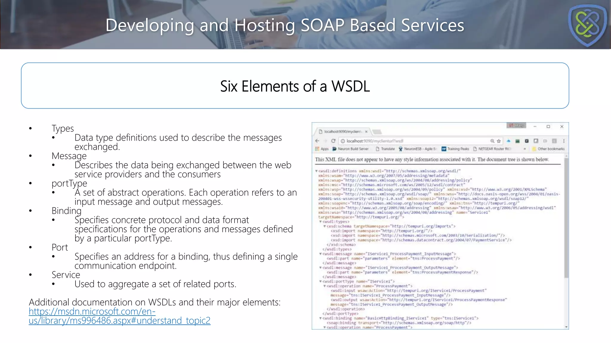 Developing and Hosting SOAP Based Services
Six Elements of a WSDL
• Types
• Data type definitions used to describe the messages
exchanged.
• Message
• Describes the data being exchanged between the web
service providers and the consumers
• portType
• A set of abstract operations. Each operation refers to an
input message and output messages.
• Binding
• Specifies concrete protocol and data format
specifications for the operations and messages defined
by a particular portType.
• Port
• Specifies an address for a binding, thus defining a single
communication endpoint.
• Service
• Used to aggregate a set of related ports.
Additional documentation on WSDLs and their major elements:
https://msdn.microsoft.com/en-
us/library/ms996486.aspx#understand_topic2
 