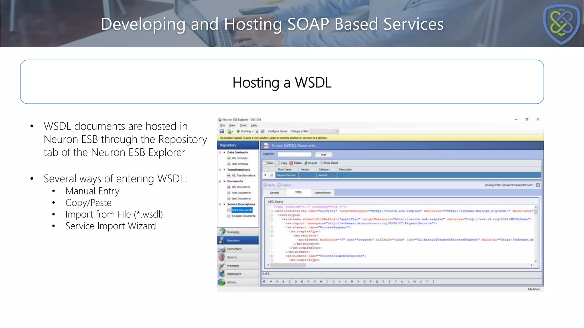 Developing and Hosting SOAP Based Services
Hosting a WSDL
• WSDL documents are hosted in
Neuron ESB through the Repository
tab of the Neuron ESB Explorer
• Several ways of entering WSDL:
• Manual Entry
• Copy/Paste
• Import from File (*.wsdl)
• Service Import Wizard
 