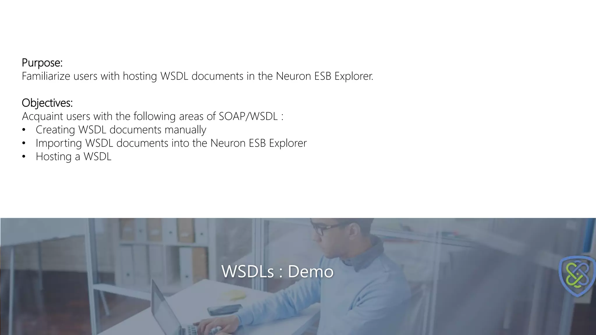 WSDLs : Demo
Purpose:
Familiarize users with hosting WSDL documents in the Neuron ESB Explorer.
Objectives:
Acquaint users with the following areas of SOAP/WSDL :
• Creating WSDL documents manually
• Importing WSDL documents into the Neuron ESB Explorer
• Hosting a WSDL
 