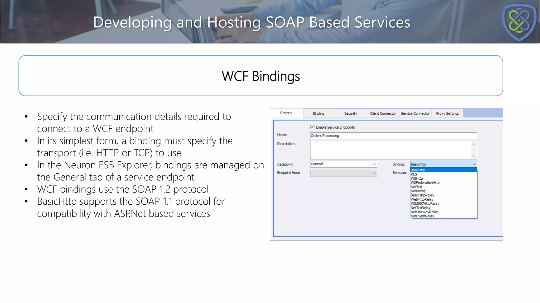 Developing and Hosting SOAP Based Services
WCF Bindings
• Specify the communication details required to
connect to a WCF endpoint
• In its simplest form, a binding must specify the
transport (i.e. HTTP or TCP) to use
• In the Neuron ESB Explorer, bindings are managed on
the General tab of a service endpoint
• WCF bindings use the SOAP 1.2 protocol
• BasicHttp supports the SOAP 1.1 protocol for
compatibility with ASP
.Net based services
 