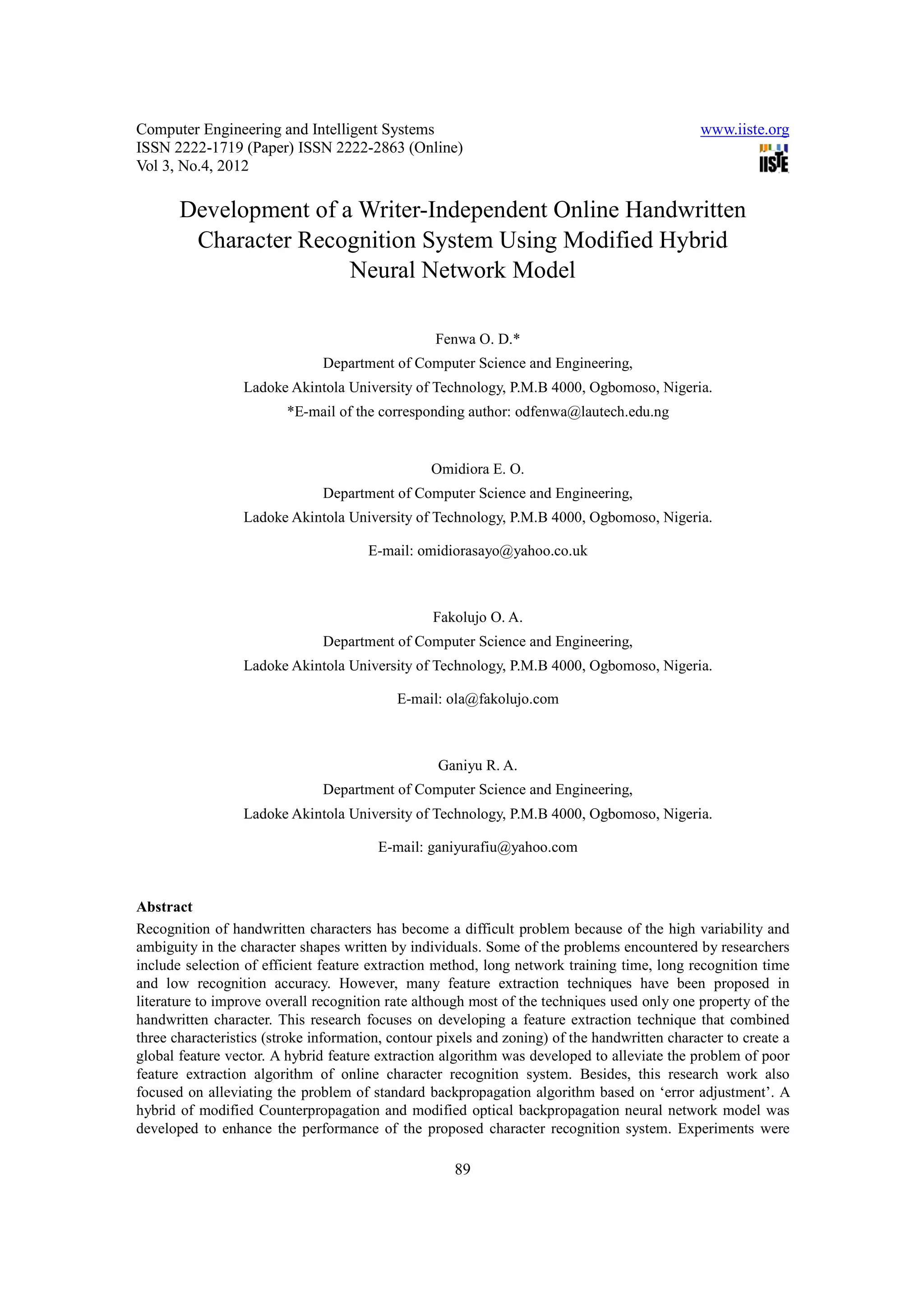 Computer Engineering and Intelligent Systems                                                  www.iiste.org
ISSN 2222-1719 (Paper) ISSN 2222-2863 (Online)
Vol 3, No.4, 2012

       Development of a Writer-Independent Online Handwritten
        Character Recognition System Using Modified Hybrid
                       Neural Network Model

                                                  Fenwa O. D.*
                               Department of Computer Science and Engineering,
                  Ladoke Akintola University of Technology, P.M.B 4000, Ogbomoso, Nigeria.
                         *E-mail of the corresponding author: odfenwa@lautech.edu.ng


                                                 Omidiora E. O.
                               Department of Computer Science and Engineering,
                  Ladoke Akintola University of Technology, P.M.B 4000, Ogbomoso, Nigeria.

                                       E-mail: omidiorasayo@yahoo.co.uk



                                                 Fakolujo O. A.
                               Department of Computer Science and Engineering,
                  Ladoke Akintola University of Technology, P.M.B 4000, Ogbomoso, Nigeria.

                                           E-mail: ola@fakolujo.com



                                                  Ganiyu R. A.
                               Department of Computer Science and Engineering,
                  Ladoke Akintola University of Technology, P.M.B 4000, Ogbomoso, Nigeria.

                                        E-mail: ganiyurafiu@yahoo.com


Abstract
Recognition of handwritten characters has become a difficult problem because of the high variability and
ambiguity in the character shapes written by individuals. Some of the problems encountered by researchers
include selection of efficient feature extraction method, long network training time, long recognition time
and low recognition accuracy. However, many feature extraction techniques have been proposed in
literature to improve overall recognition rate although most of the techniques used only one property of the
handwritten character. This research focuses on developing a feature extraction technique that combined
three characteristics (stroke information, contour pixels and zoning) of the handwritten character to create a
global feature vector. A hybrid feature extraction algorithm was developed to alleviate the problem of poor
feature extraction algorithm of online character recognition system. Besides, this research work also
focused on alleviating the problem of standard backpropagation algorithm based on ‘error adjustment’. A
hybrid of modified Counterpropagation and modified optical backpropagation neural network model was
developed to enhance the performance of the proposed character recognition system. Experiments were

                                                     89
 