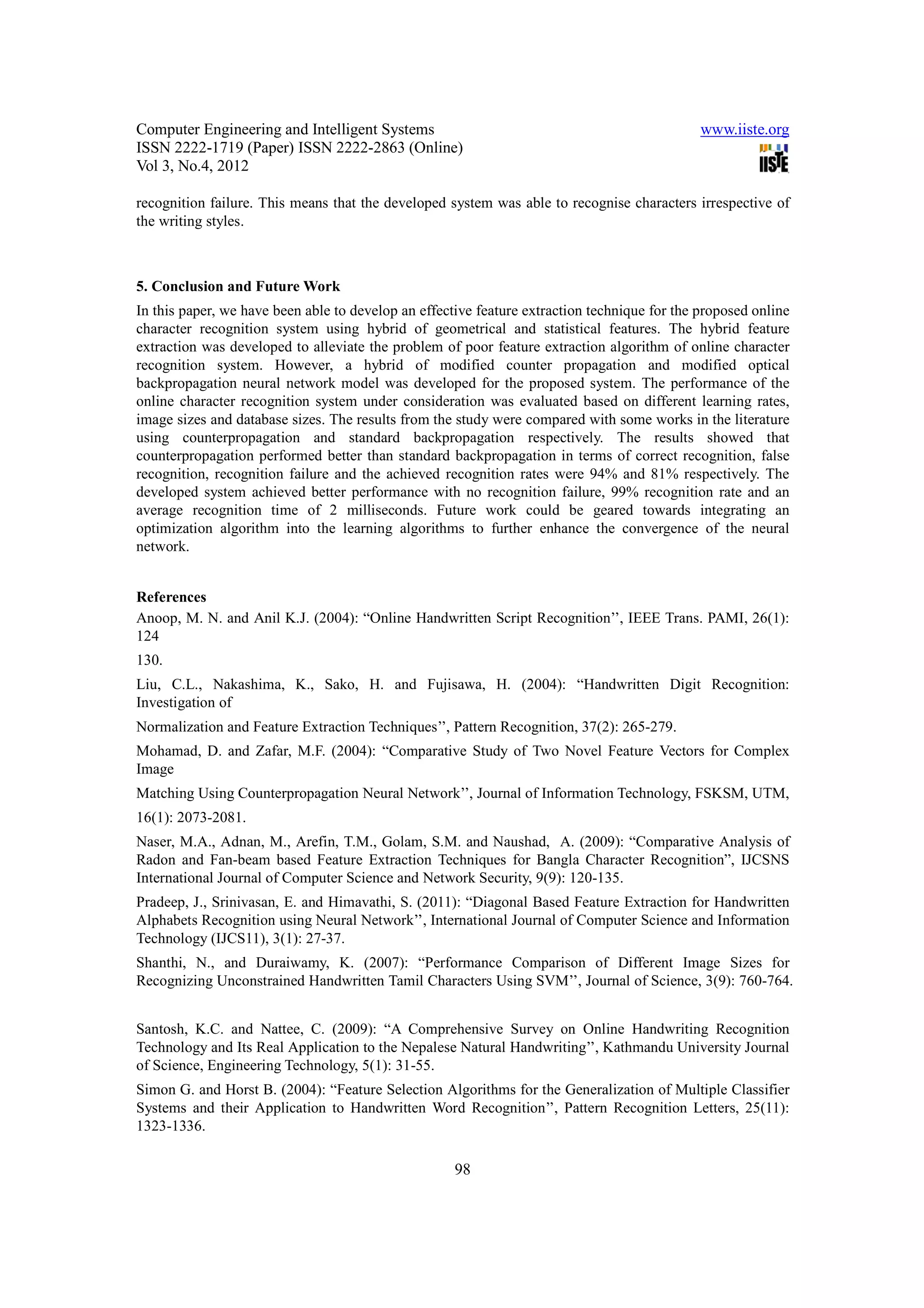Computer Engineering and Intelligent Systems                                                  www.iiste.org
ISSN 2222-1719 (Paper) ISSN 2222-2863 (Online)
Vol 3, No.4, 2012

recognition failure. This means that the developed system was able to recognise characters irrespective of
the writing styles.



5. Conclusion and Future Work
In this paper, we have been able to develop an effective feature extraction technique for the proposed online
character recognition system using hybrid of geometrical and statistical features. The hybrid feature
extraction was developed to alleviate the problem of poor feature extraction algorithm of online character
recognition system. However, a hybrid of modified counter propagation and modified optical
backpropagation neural network model was developed for the proposed system. The performance of the
online character recognition system under consideration was evaluated based on different learning rates,
image sizes and database sizes. The results from the study were compared with some works in the literature
using counterpropagation and standard backpropagation respectively. The results showed that
counterpropagation performed better than standard backpropagation in terms of correct recognition, false
recognition, recognition failure and the achieved recognition rates were 94% and 81% respectively. The
developed system achieved better performance with no recognition failure, 99% recognition rate and an
average recognition time of 2 milliseconds. Future work could be geared towards integrating an
optimization algorithm into the learning algorithms to further enhance the convergence of the neural
network.


References
Anoop, M. N. and Anil K.J. (2004): “Online Handwritten Script Recognition’’, IEEE Trans. PAMI, 26(1):
124
130.
Liu, C.L., Nakashima, K., Sako, H. and Fujisawa, H. (2004): “Handwritten Digit Recognition:
Investigation of
Normalization and Feature Extraction Techniques’’, Pattern Recognition, 37(2): 265-279.
Mohamad, D. and Zafar, M.F. (2004): “Comparative Study of Two Novel Feature Vectors for Complex
Image
Matching Using Counterpropagation Neural Network’’, Journal of Information Technology, FSKSM, UTM,
16(1): 2073-2081.
Naser, M.A., Adnan, M., Arefin, T.M., Golam, S.M. and Naushad, A. (2009): “Comparative Analysis of
Radon and Fan-beam based Feature Extraction Techniques for Bangla Character Recognition”, IJCSNS
International Journal of Computer Science and Network Security, 9(9): 120-135.
Pradeep, J., Srinivasan, E. and Himavathi, S. (2011): “Diagonal Based Feature Extraction for Handwritten
Alphabets Recognition using Neural Network’’, International Journal of Computer Science and Information
Technology (IJCS11), 3(1): 27-37.
Shanthi, N., and Duraiwamy, K. (2007): “Performance Comparison of Different Image Sizes for
Recognizing Unconstrained Handwritten Tamil Characters Using SVM’’, Journal of Science, 3(9): 760-764.


Santosh, K.C. and Nattee, C. (2009): “A Comprehensive Survey on Online Handwriting Recognition
Technology and Its Real Application to the Nepalese Natural Handwriting’’, Kathmandu University Journal
of Science, Engineering Technology, 5(1): 31-55.
Simon G. and Horst B. (2004): “Feature Selection Algorithms for the Generalization of Multiple Classifier
Systems and their Application to Handwritten Word Recognition’’, Pattern Recognition Letters, 25(11):
1323-1336.

                                                     98
 