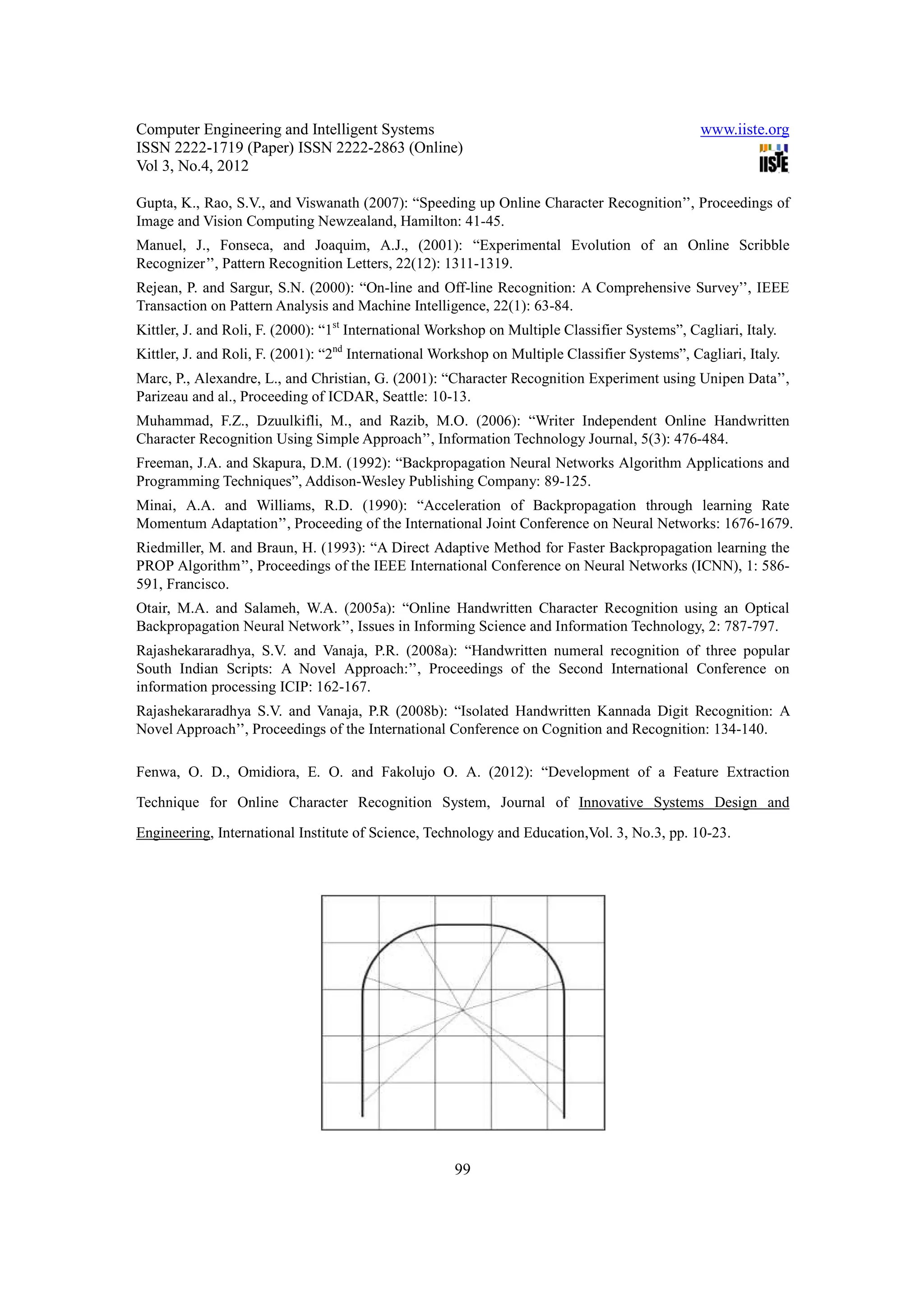 Computer Engineering and Intelligent Systems                                                    www.iiste.org
ISSN 2222-1719 (Paper) ISSN 2222-2863 (Online)
Vol 3, No.4, 2012

Gupta, K., Rao, S.V., and Viswanath (2007): “Speeding up Online Character Recognition’’, Proceedings of
Image and Vision Computing Newzealand, Hamilton: 41-45.
Manuel, J., Fonseca, and Joaquim, A.J., (2001): “Experimental Evolution of an Online Scribble
Recognizer’’, Pattern Recognition Letters, 22(12): 1311-1319.
Rejean, P. and Sargur, S.N. (2000): “On-line and Off-line Recognition: A Comprehensive Survey’’, IEEE
Transaction on Pattern Analysis and Machine Intelligence, 22(1): 63-84.
Kittler, J. and Roli, F. (2000): “1st International Workshop on Multiple Classifier Systems”, Cagliari, Italy.
Kittler, J. and Roli, F. (2001): “2nd International Workshop on Multiple Classifier Systems”, Cagliari, Italy.
Marc, P., Alexandre, L., and Christian, G. (2001): “Character Recognition Experiment using Unipen Data’’,
Parizeau and al., Proceeding of ICDAR, Seattle: 10-13.
Muhammad, F.Z., Dzuulkifli, M., and Razib, M.O. (2006): “Writer Independent Online Handwritten
Character Recognition Using Simple Approach’’, Information Technology Journal, 5(3): 476-484.
Freeman, J.A. and Skapura, D.M. (1992): “Backpropagation Neural Networks Algorithm Applications and
Programming Techniques”, Addison-Wesley Publishing Company: 89-125.
Minai, A.A. and Williams, R.D. (1990): “Acceleration of Backpropagation through learning Rate
Momentum Adaptation’’, Proceeding of the International Joint Conference on Neural Networks: 1676-1679.
Riedmiller, M. and Braun, H. (1993): “A Direct Adaptive Method for Faster Backpropagation learning the
PROP Algorithm’’, Proceedings of the IEEE International Conference on Neural Networks (ICNN), 1: 586-
591, Francisco.
Otair, M.A. and Salameh, W.A. (2005a): “Online Handwritten Character Recognition using an Optical
Backpropagation Neural Network’’, Issues in Informing Science and Information Technology, 2: 787-797.
Rajashekararadhya, S.V. and Vanaja, P.R. (2008a): “Handwritten numeral recognition of three popular
South Indian Scripts: A Novel Approach:’’, Proceedings of the Second International Conference on
information processing ICIP: 162-167.
Rajashekararadhya S.V. and Vanaja, P.R (2008b): “Isolated Handwritten Kannada Digit Recognition: A
Novel Approach’’, Proceedings of the International Conference on Cognition and Recognition: 134-140.

Fenwa, O. D., Omidiora, E. O. and Fakolujo O. A. (2012): “Development of a Feature Extraction

Technique for Online Character Recognition System, Journal of Innovative Systems Design and

Engineering, International Institute of Science, Technology and Education,Vol. 3, No.3, pp. 10-23.




                                                      99
 