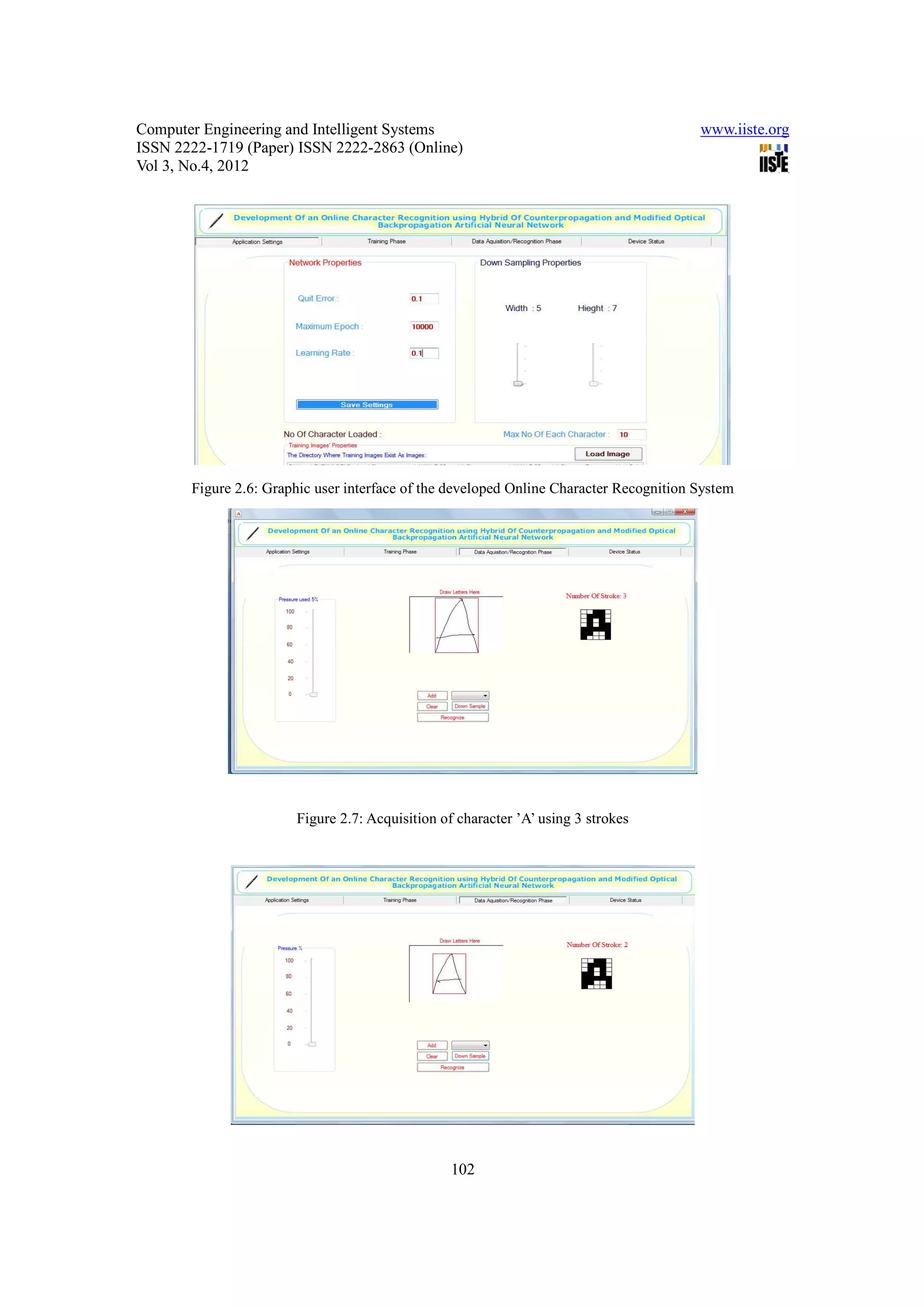Computer Engineering and Intelligent Systems                                            www.iiste.org
ISSN 2222-1719 (Paper) ISSN 2222-2863 (Online)
Vol 3, No.4, 2012




       Figure 2.6: Graphic user interface of the developed Online Character Recognition System




                       Figure 2.7: Acquisition of character ’A’ using 3 strokes




                                                 102
 