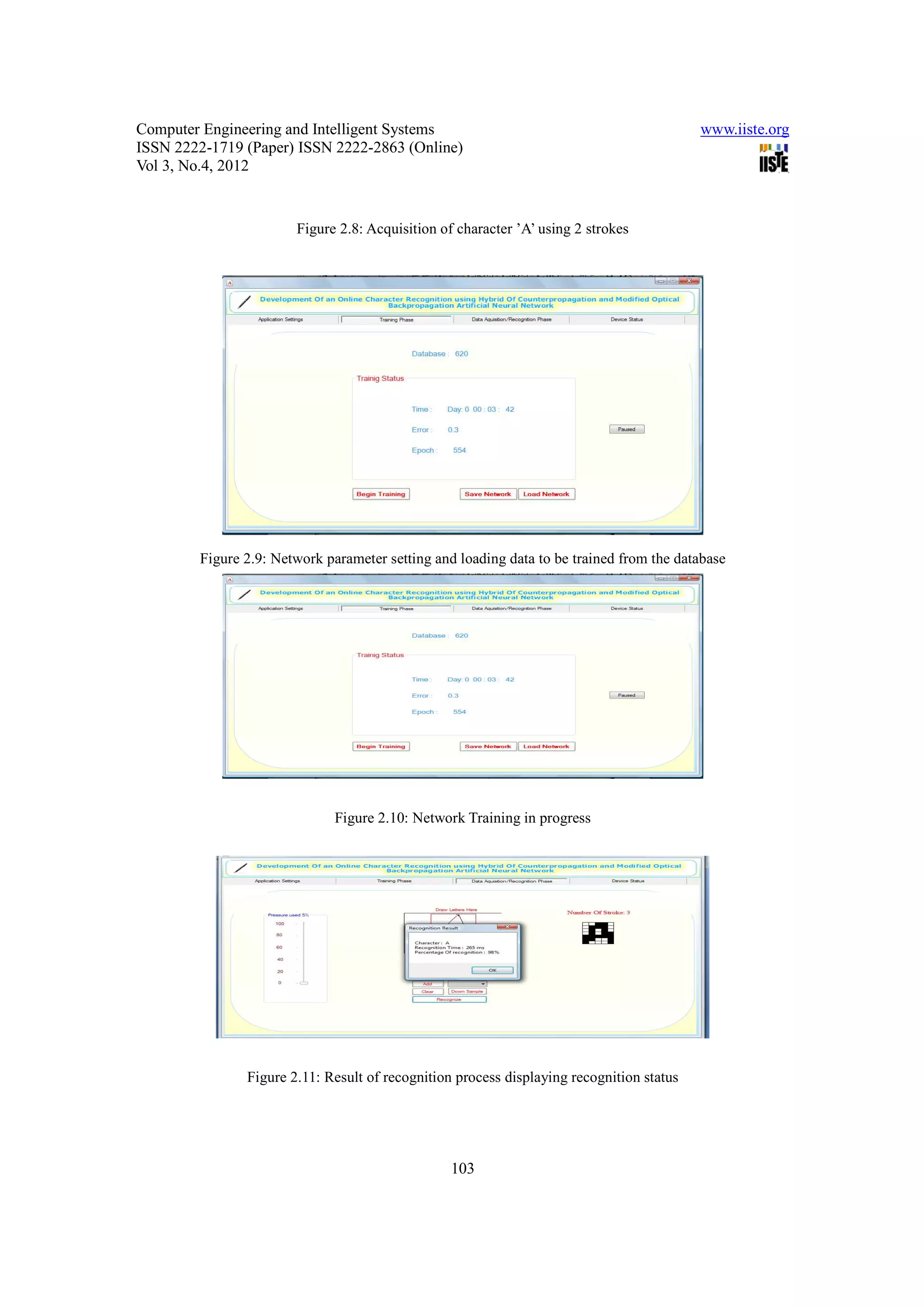 Computer Engineering and Intelligent Systems                                              www.iiste.org
ISSN 2222-1719 (Paper) ISSN 2222-2863 (Online)
Vol 3, No.4, 2012


                       Figure 2.8: Acquisition of character ’A’ using 2 strokes




        Figure 2.9: Network parameter setting and loading data to be trained from the database




                              Figure 2.10: Network Training in progress




               Figure 2.11: Result of recognition process displaying recognition status




                                                 103
 