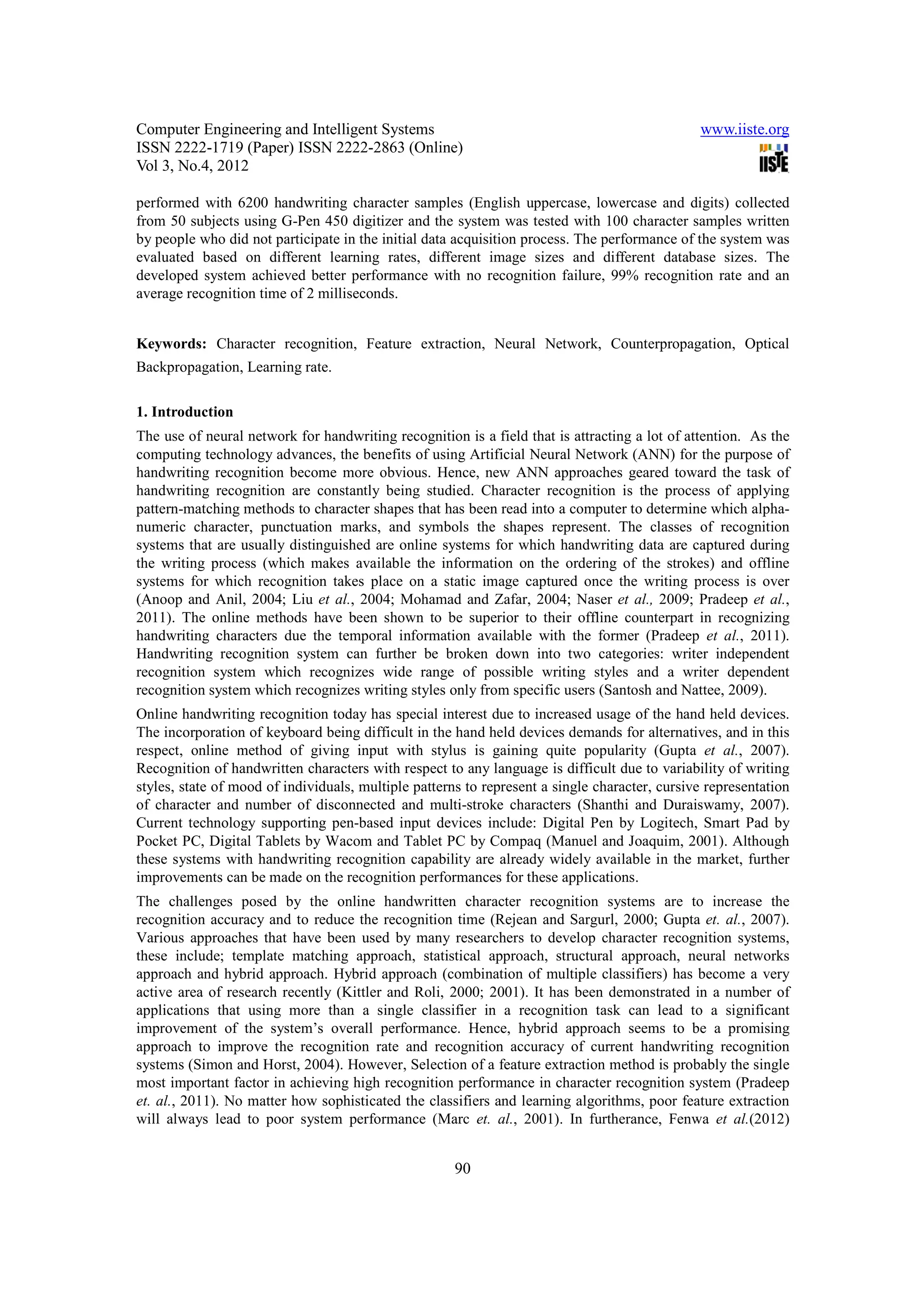 Computer Engineering and Intelligent Systems                                                   www.iiste.org
ISSN 2222-1719 (Paper) ISSN 2222-2863 (Online)
Vol 3, No.4, 2012

performed with 6200 handwriting character samples (English uppercase, lowercase and digits) collected
from 50 subjects using G-Pen 450 digitizer and the system was tested with 100 character samples written
by people who did not participate in the initial data acquisition process. The performance of the system was
evaluated based on different learning rates, different image sizes and different database sizes. The
developed system achieved better performance with no recognition failure, 99% recognition rate and an
average recognition time of 2 milliseconds.


Keywords: Character recognition, Feature extraction, Neural Network, Counterpropagation, Optical
Backpropagation, Learning rate.

1. Introduction
The use of neural network for handwriting recognition is a field that is attracting a lot of attention. As the
computing technology advances, the benefits of using Artificial Neural Network (ANN) for the purpose of
handwriting recognition become more obvious. Hence, new ANN approaches geared toward the task of
handwriting recognition are constantly being studied. Character recognition is the process of applying
pattern-matching methods to character shapes that has been read into a computer to determine which alpha-
numeric character, punctuation marks, and symbols the shapes represent. The classes of recognition
systems that are usually distinguished are online systems for which handwriting data are captured during
the writing process (which makes available the information on the ordering of the strokes) and offline
systems for which recognition takes place on a static image captured once the writing process is over
(Anoop and Anil, 2004; Liu et al., 2004; Mohamad and Zafar, 2004; Naser et al., 2009; Pradeep et al.,
2011). The online methods have been shown to be superior to their offline counterpart in recognizing
handwriting characters due the temporal information available with the former (Pradeep et al., 2011).
Handwriting recognition system can further be broken down into two categories: writer independent
recognition system which recognizes wide range of possible writing styles and a writer dependent
recognition system which recognizes writing styles only from specific users (Santosh and Nattee, 2009).
Online handwriting recognition today has special interest due to increased usage of the hand held devices.
The incorporation of keyboard being difficult in the hand held devices demands for alternatives, and in this
respect, online method of giving input with stylus is gaining quite popularity (Gupta et al., 2007).
Recognition of handwritten characters with respect to any language is difficult due to variability of writing
styles, state of mood of individuals, multiple patterns to represent a single character, cursive representation
of character and number of disconnected and multi-stroke characters (Shanthi and Duraiswamy, 2007).
Current technology supporting pen-based input devices include: Digital Pen by Logitech, Smart Pad by
Pocket PC, Digital Tablets by Wacom and Tablet PC by Compaq (Manuel and Joaquim, 2001). Although
these systems with handwriting recognition capability are already widely available in the market, further
improvements can be made on the recognition performances for these applications.
The challenges posed by the online handwritten character recognition systems are to increase the
recognition accuracy and to reduce the recognition time (Rejean and Sargurl, 2000; Gupta et. al., 2007).
Various approaches that have been used by many researchers to develop character recognition systems,
these include; template matching approach, statistical approach, structural approach, neural networks
approach and hybrid approach. Hybrid approach (combination of multiple classifiers) has become a very
active area of research recently (Kittler and Roli, 2000; 2001). It has been demonstrated in a number of
applications that using more than a single classifier in a recognition task can lead to a significant
improvement of the system’s overall performance. Hence, hybrid approach seems to be a promising
approach to improve the recognition rate and recognition accuracy of current handwriting recognition
systems (Simon and Horst, 2004). However, Selection of a feature extraction method is probably the single
most important factor in achieving high recognition performance in character recognition system (Pradeep
et. al., 2011). No matter how sophisticated the classifiers and learning algorithms, poor feature extraction
will always lead to poor system performance (Marc et. al., 2001). In furtherance, Fenwa et al.(2012)


                                                      90
 