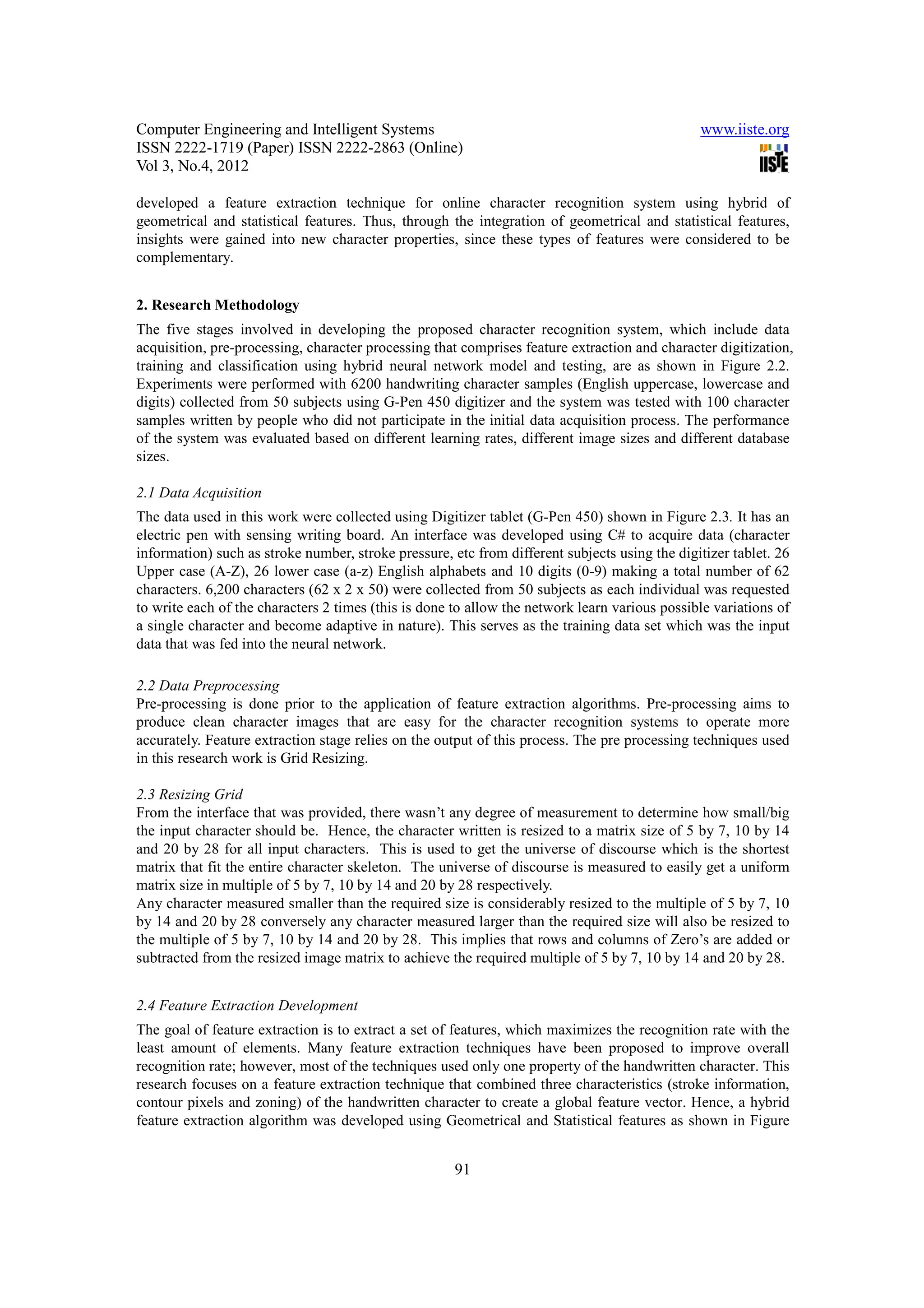 Computer Engineering and Intelligent Systems                                                   www.iiste.org
ISSN 2222-1719 (Paper) ISSN 2222-2863 (Online)
Vol 3, No.4, 2012

developed a feature extraction technique for online character recognition system using hybrid of
geometrical and statistical features. Thus, through the integration of geometrical and statistical features,
insights were gained into new character properties, since these types of features were considered to be
complementary.


2. Research Methodology
The five stages involved in developing the proposed character recognition system, which include data
acquisition, pre-processing, character processing that comprises feature extraction and character digitization,
training and classification using hybrid neural network model and testing, are as shown in Figure 2.2.
Experiments were performed with 6200 handwriting character samples (English uppercase, lowercase and
digits) collected from 50 subjects using G-Pen 450 digitizer and the system was tested with 100 character
samples written by people who did not participate in the initial data acquisition process. The performance
of the system was evaluated based on different learning rates, different image sizes and different database
sizes.

2.1 Data Acquisition
The data used in this work were collected using Digitizer tablet (G-Pen 450) shown in Figure 2.3. It has an
electric pen with sensing writing board. An interface was developed using C# to acquire data (character
information) such as stroke number, stroke pressure, etc from different subjects using the digitizer tablet. 26
Upper case (A-Z), 26 lower case (a-z) English alphabets and 10 digits (0-9) making a total number of 62
characters. 6,200 characters (62 x 2 x 50) were collected from 50 subjects as each individual was requested
to write each of the characters 2 times (this is done to allow the network learn various possible variations of
a single character and become adaptive in nature). This serves as the training data set which was the input
data that was fed into the neural network.

2.2 Data Preprocessing
Pre-processing is done prior to the application of feature extraction algorithms. Pre-processing aims to
produce clean character images that are easy for the character recognition systems to operate more
accurately. Feature extraction stage relies on the output of this process. The pre processing techniques used
in this research work is Grid Resizing.

2.3 Resizing Grid
From the interface that was provided, there wasn’t any degree of measurement to determine how small/big
the input character should be. Hence, the character written is resized to a matrix size of 5 by 7, 10 by 14
and 20 by 28 for all input characters. This is used to get the universe of discourse which is the shortest
matrix that fit the entire character skeleton. The universe of discourse is measured to easily get a uniform
matrix size in multiple of 5 by 7, 10 by 14 and 20 by 28 respectively.
Any character measured smaller than the required size is considerably resized to the multiple of 5 by 7, 10
by 14 and 20 by 28 conversely any character measured larger than the required size will also be resized to
the multiple of 5 by 7, 10 by 14 and 20 by 28. This implies that rows and columns of Zero’s are added or
subtracted from the resized image matrix to achieve the required multiple of 5 by 7, 10 by 14 and 20 by 28.


2.4 Feature Extraction Development
The goal of feature extraction is to extract a set of features, which maximizes the recognition rate with the
least amount of elements. Many feature extraction techniques have been proposed to improve overall
recognition rate; however, most of the techniques used only one property of the handwritten character. This
research focuses on a feature extraction technique that combined three characteristics (stroke information,
contour pixels and zoning) of the handwritten character to create a global feature vector. Hence, a hybrid
feature extraction algorithm was developed using Geometrical and Statistical features as shown in Figure


                                                      91
 