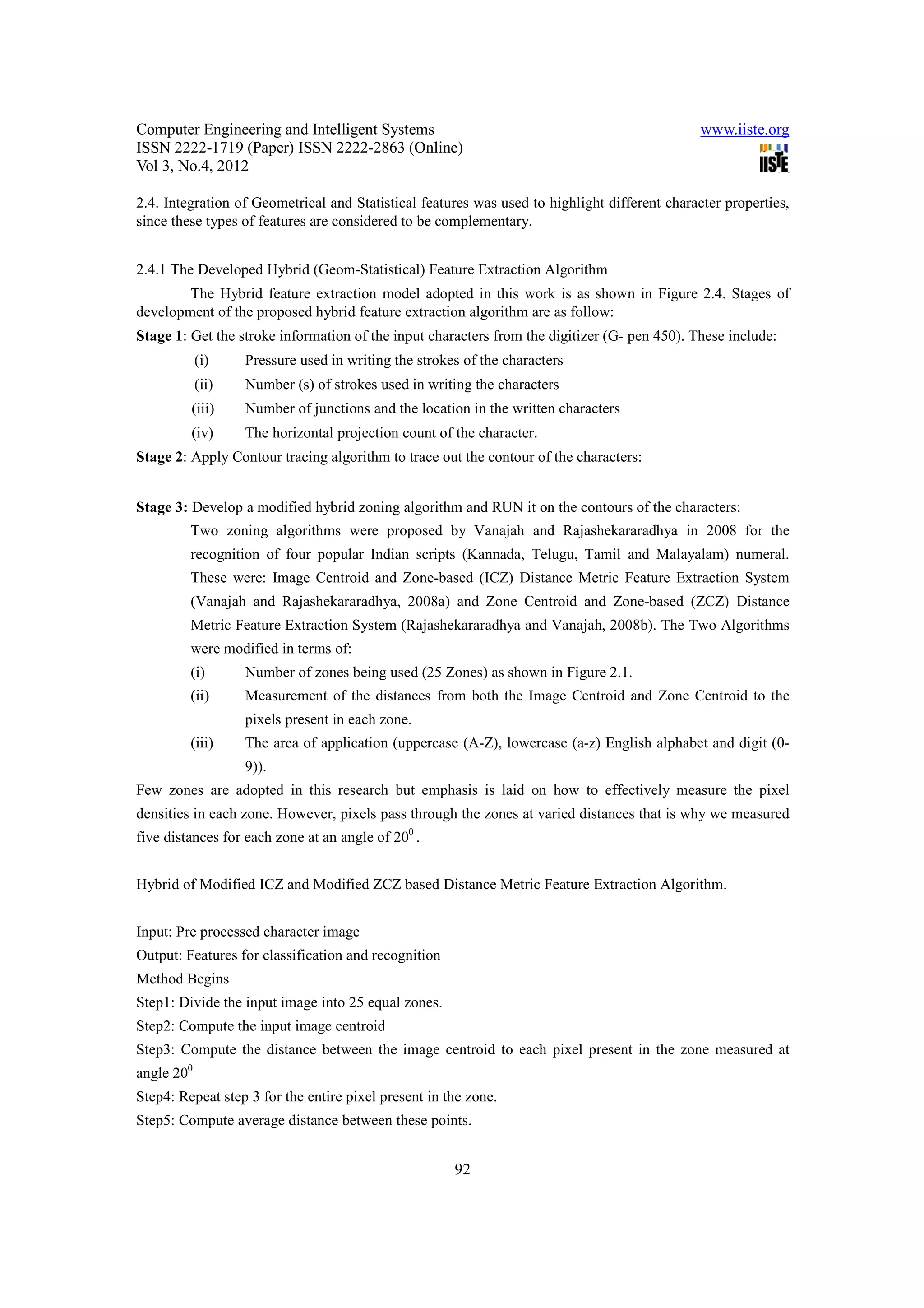 Computer Engineering and Intelligent Systems                                                   www.iiste.org
ISSN 2222-1719 (Paper) ISSN 2222-2863 (Online)
Vol 3, No.4, 2012

2.4. Integration of Geometrical and Statistical features was used to highlight different character properties,
since these types of features are considered to be complementary.


2.4.1 The Developed Hybrid (Geom-Statistical) Feature Extraction Algorithm
        The Hybrid feature extraction model adopted in this work is as shown in Figure 2.4. Stages of
development of the proposed hybrid feature extraction algorithm are as follow:
Stage 1: Get the stroke information of the input characters from the digitizer (G- pen 450). These include:
            (i)    Pressure used in writing the strokes of the characters
            (ii)   Number (s) of strokes used in writing the characters
         (iii)     Number of junctions and the location in the written characters
         (iv)      The horizontal projection count of the character.
Stage 2: Apply Contour tracing algorithm to trace out the contour of the characters:


Stage 3: Develop a modified hybrid zoning algorithm and RUN it on the contours of the characters:
         Two zoning algorithms were proposed by Vanajah and Rajashekararadhya in 2008 for the
         recognition of four popular Indian scripts (Kannada, Telugu, Tamil and Malayalam) numeral.
         These were: Image Centroid and Zone-based (ICZ) Distance Metric Feature Extraction System
         (Vanajah and Rajashekararadhya, 2008a) and Zone Centroid and Zone-based (ZCZ) Distance
         Metric Feature Extraction System (Rajashekararadhya and Vanajah, 2008b). The Two Algorithms
         were modified in terms of:
         (i)       Number of zones being used (25 Zones) as shown in Figure 2.1.
         (ii)      Measurement of the distances from both the Image Centroid and Zone Centroid to the
                   pixels present in each zone.
         (iii)     The area of application (uppercase (A-Z), lowercase (a-z) English alphabet and digit (0-
                   9)).
Few zones are adopted in this research but emphasis is laid on how to effectively measure the pixel
densities in each zone. However, pixels pass through the zones at varied distances that is why we measured
five distances for each zone at an angle of 200 .


Hybrid of Modified ICZ and Modified ZCZ based Distance Metric Feature Extraction Algorithm.


Input: Pre processed character image
Output: Features for classification and recognition
Method Begins
Step1: Divide the input image into 25 equal zones.
Step2: Compute the input image centroid
Step3: Compute the distance between the image centroid to each pixel present in the zone measured at
angle 200
Step4: Repeat step 3 for the entire pixel present in the zone.
Step5: Compute average distance between these points.


                                                      92
 