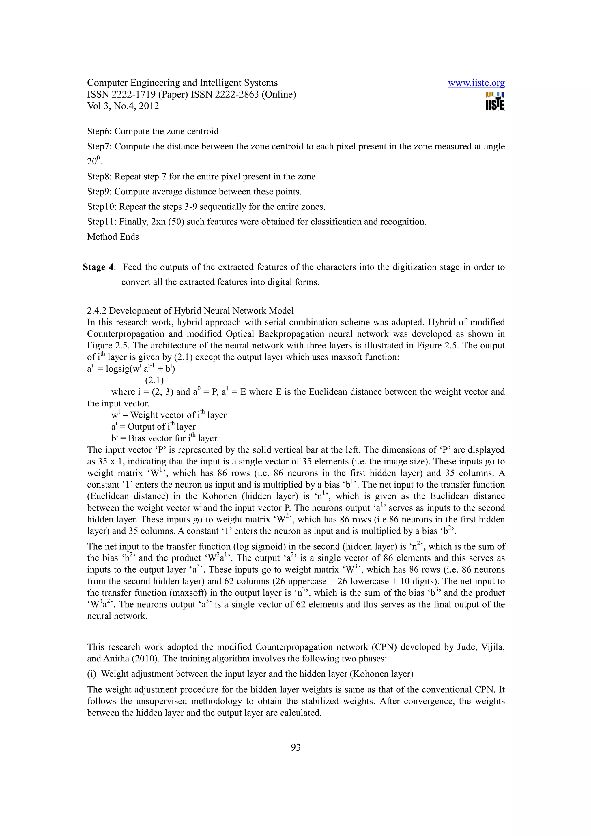 Computer Engineering and Intelligent Systems                                                    www.iiste.org
 ISSN 2222-1719 (Paper) ISSN 2222-2863 (Online)
 Vol 3, No.4, 2012

 Step6: Compute the zone centroid
 Step7: Compute the distance between the zone centroid to each pixel present in the zone measured at angle
 200.
 Step8: Repeat step 7 for the entire pixel present in the zone
 Step9: Compute average distance between these points.
 Step10: Repeat the steps 3-9 sequentially for the entire zones.
 Step11: Finally, 2xn (50) such features were obtained for classification and recognition.
 Method Ends


Stage 4: Feed the outputs of the extracted features of the characters into the digitization stage in order to
          convert all the extracted features into digital forms.

 2.4.2 Development of Hybrid Neural Network Model
 In this research work, hybrid approach with serial combination scheme was adopted. Hybrid of modified
 Counterpropagation and modified Optical Backpropagation neural network was developed as shown in
 Figure 2.5. The architecture of the neural network with three layers is illustrated in Figure 2.5. The output
 of ith layer is given by (2.1) except the output layer which uses maxsoft function:
 ai = logsig(wi ai-1 + bi)
                   (2.1)
         where i = (2, 3) and a0 = P, a1 = E where E is the Euclidean distance between the weight vector and
 the input vector.
         wi = Weight vector of ith layer
         ai = Output of ith layer
         bi = Bias vector for ith layer.
 The input vector ‘P’ is represented by the solid vertical bar at the left. The dimensions of ‘P’ are displayed
 as 35 x 1, indicating that the input is a single vector of 35 elements (i.e. the image size). These inputs go to
 weight matrix ‘W1’, which has 86 rows (i.e. 86 neurons in the first hidden layer) and 35 columns. A
 constant ‘1’ enters the neuron as input and is multiplied by a bias ‘b1’. The net input to the transfer function
 (Euclidean distance) in the Kohonen (hidden layer) is ‘n1’, which is given as the Euclidean distance
 between the weight vector wi and the input vector P. The neurons output ‘a1’ serves as inputs to the second
 hidden layer. These inputs go to weight matrix ‘W2’, which has 86 rows (i.e.86 neurons in the first hidden
 layer) and 35 columns. A constant ‘1’ enters the neuron as input and is multiplied by a bias ‘b2’.
 The net input to the transfer function (log sigmoid) in the second (hidden layer) is ‘n2’, which is the sum of
 the bias ‘b2’ and the product ‘W2a1’. The output ‘a2’ is a single vector of 86 elements and this serves as
 inputs to the output layer ‘a3’. These inputs go to weight matrix ‘W3’, which has 86 rows (i.e. 86 neurons
 from the second hidden layer) and 62 columns (26 uppercase + 26 lowercase + 10 digits). The net input to
 the transfer function (maxsoft) in the output layer is ‘n3’, which is the sum of the bias ‘b3’ and the product
 ‘W3a2’. The neurons output ‘a3’ is a single vector of 62 elements and this serves as the final output of the
 neural network.


 This research work adopted the modified Counterpropagation network (CPN) developed by Jude, Vijila,
 and Anitha (2010). The training algorithm involves the following two phases:
 (i) Weight adjustment between the input layer and the hidden layer (Kohonen layer)
 The weight adjustment procedure for the hidden layer weights is same as that of the conventional CPN. It
 follows the unsupervised methodology to obtain the stabilized weights. After convergence, the weights
 between the hidden layer and the output layer are calculated.


                                                        93
 
