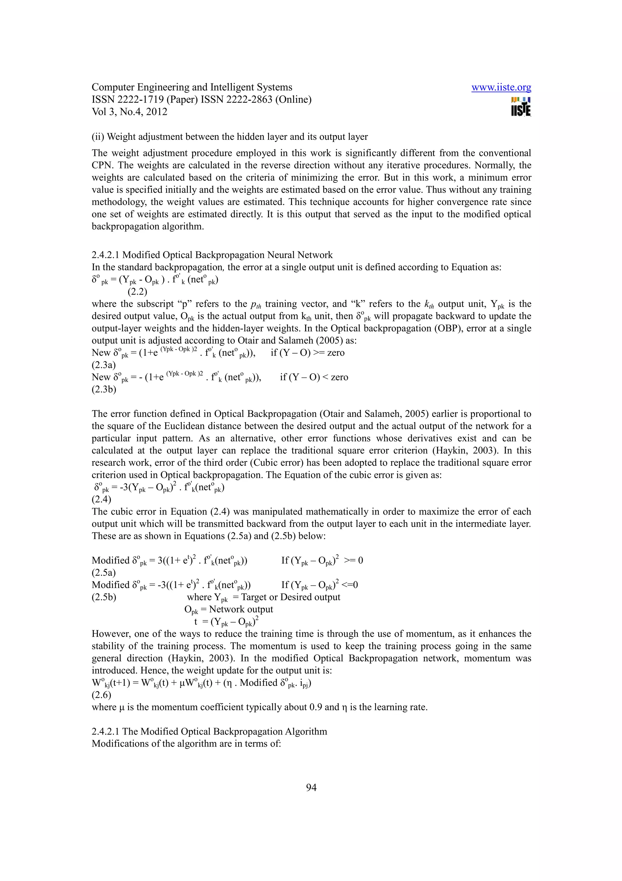 Computer Engineering and Intelligent Systems                                                   www.iiste.org
ISSN 2222-1719 (Paper) ISSN 2222-2863 (Online)
Vol 3, No.4, 2012

(ii) Weight adjustment between the hidden layer and its output layer
The weight adjustment procedure employed in this work is significantly different from the conventional
CPN. The weights are calculated in the reverse direction without any iterative procedures. Normally, the
weights are calculated based on the criteria of minimizing the error. But in this work, a minimum error
value is specified initially and the weights are estimated based on the error value. Thus without any training
methodology, the weight values are estimated. This technique accounts for higher convergence rate since
one set of weights are estimated directly. It is this output that served as the input to the modified optical
backpropagation algorithm.

2.4.2.1 Modified Optical Backpropagation Neural Network
In the standard backpropagation, the error at a single output unit is defined according to Equation as:
δo pk = (Ypk - Opk ) . fo' k (neto pk)
          (2.2)
where the subscript “p” refers to the pth training vector, and “k” refers to the kth output unit, Ypk is the
desired output value, Opk is the actual output from kth unit, then δopk will propagate backward to update the
output-layer weights and the hidden-layer weights. In the Optical backpropagation (OBP), error at a single
output unit is adjusted according to Otair and Salameh (2005) as:
New δopk = (1+e (Ypk - Opk )2 . fo'k (neto pk)), if (Y – O) >= zero
(2.3a)
New δopk = - (1+e (Ypk - Opk )2 . fo'k (neto pk)),  if (Y – O) < zero
(2.3b)

The error function defined in Optical Backpropagation (Otair and Salameh, 2005) earlier is proportional to
the square of the Euclidean distance between the desired output and the actual output of the network for a
particular input pattern. As an alternative, other error functions whose derivatives exist and can be
calculated at the output layer can replace the traditional square error criterion (Haykin, 2003). In this
research work, error of the third order (Cubic error) has been adopted to replace the traditional square error
criterion used in Optical backpropagation. The Equation of the cubic error is given as:
 δopk = -3(Ypk – Opk)2 . fo'k(netopk)
(2.4)
The cubic error in Equation (2.4) was manipulated mathematically in order to maximize the error of each
output unit which will be transmitted backward from the output layer to each unit in the intermediate layer.
These are as shown in Equations (2.5a) and (2.5b) below:

Modified δopk = 3((1+ et)2 . fo'k(netopk))     If (Ypk – Opk)2 >= 0
(2.5a)
Modified δopk = -3((1+ et)2 . fo'k(netopk))    If (Ypk – Opk)2 <=0
(2.5b)                   where Ypk = Target or Desired output
                        Opk = Network output
                          t = (Ypk – Opk)2
However, one of the ways to reduce the training time is through the use of momentum, as it enhances the
stability of the training process. The momentum is used to keep the training process going in the same
general direction (Haykin, 2003). In the modified Optical Backpropagation network, momentum was
introduced. Hence, the weight update for the output unit is:
Wokj(t+1) = Wokj(t) + µWokj(t) + (η . Modified δopk. ipj)
(2.6)
where µ is the momentum coefficient typically about 0.9 and η is the learning rate.

2.4.2.1 The Modified Optical Backpropagation Algorithm
Modifications of the algorithm are in terms of:



                                                     94
 