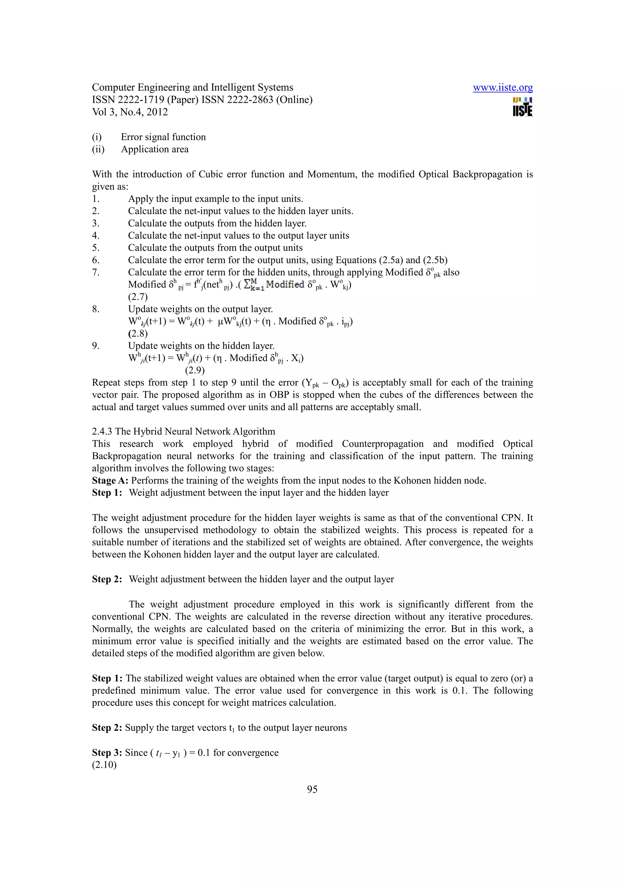 Computer Engineering and Intelligent Systems                                                   www.iiste.org
ISSN 2222-1719 (Paper) ISSN 2222-2863 (Online)
Vol 3, No.4, 2012

(i)    Error signal function
(ii)   Application area

With the introduction of Cubic error function and Momentum, the modified Optical Backpropagation is
given as:
1.       Apply the input example to the input units.
2.       Calculate the net-input values to the hidden layer units.
3.       Calculate the outputs from the hidden layer.
4.       Calculate the net-input values to the output layer units
5.       Calculate the outputs from the output units
6.       Calculate the error term for the output units, using Equations (2.5a) and (2.5b)
7.       Calculate the error term for the hidden units, through applying Modified δopk also
         Modified δh pj = fh'j(neth pj) .(              δopk . Wokj)
         (2.7)
8.       Update weights on the output layer.
         Wokj(t+1) = Wokj(t) + µWokj(t) + (η . Modified δopk . ipj)
         (2.8)
9.       Update weights on the hidden layer.
         Whji(t+1) = Whji(t) + (η . Modified δhpj . Xi)
                        (2.9)
Repeat steps from step 1 to step 9 until the error (Ypk – Opk) is acceptably small for each of the training
vector pair. The proposed algorithm as in OBP is stopped when the cubes of the differences between the
actual and target values summed over units and all patterns are acceptably small.

2.4.3 The Hybrid Neural Network Algorithm
This research work employed hybrid of modified Counterpropagation and modified Optical
Backpropagation neural networks for the training and classification of the input pattern. The training
algorithm involves the following two stages:
Stage A: Performs the training of the weights from the input nodes to the Kohonen hidden node.
Step 1: Weight adjustment between the input layer and the hidden layer

The weight adjustment procedure for the hidden layer weights is same as that of the conventional CPN. It
follows the unsupervised methodology to obtain the stabilized weights. This process is repeated for a
suitable number of iterations and the stabilized set of weights are obtained. After convergence, the weights
between the Kohonen hidden layer and the output layer are calculated.

Step 2: Weight adjustment between the hidden layer and the output layer

         The weight adjustment procedure employed in this work is significantly different from the
conventional CPN. The weights are calculated in the reverse direction without any iterative procedures.
Normally, the weights are calculated based on the criteria of minimizing the error. But in this work, a
minimum error value is specified initially and the weights are estimated based on the error value. The
detailed steps of the modified algorithm are given below.

Step 1: The stabilized weight values are obtained when the error value (target output) is equal to zero (or) a
predefined minimum value. The error value used for convergence in this work is 0.1. The following
procedure uses this concept for weight matrices calculation.

Step 2: Supply the target vectors t1 to the output layer neurons

Step 3: Since ( t1 – y1 ) = 0.1 for convergence
(2.10)

                                                     95
 