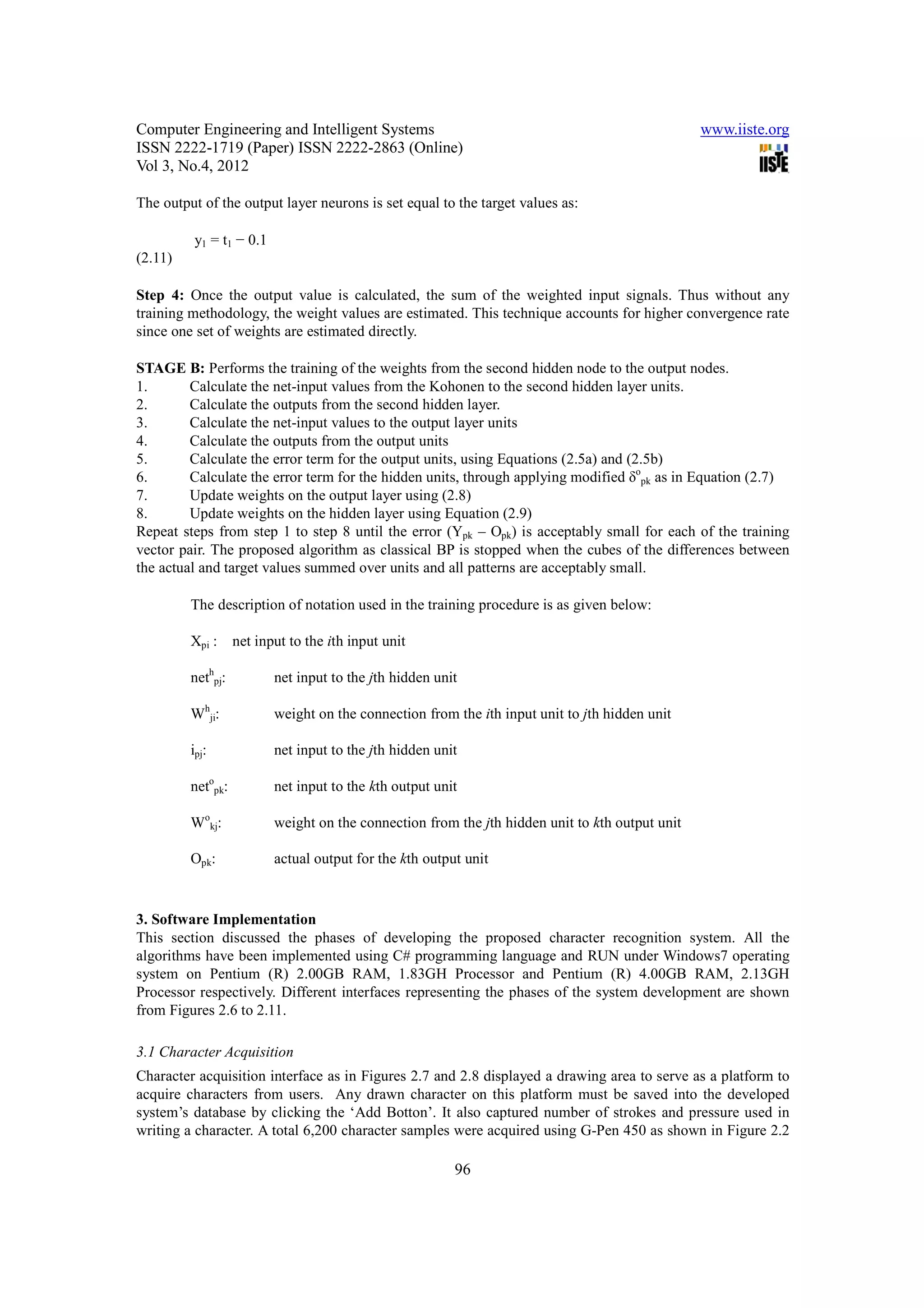 Computer Engineering and Intelligent Systems                                                     www.iiste.org
ISSN 2222-1719 (Paper) ISSN 2222-2863 (Online)
Vol 3, No.4, 2012

The output of the output layer neurons is set equal to the target values as:

          y1 = t1 − 0.1
(2.11)

Step 4: Once the output value is calculated, the sum of the weighted input signals. Thus without any
training methodology, the weight values are estimated. This technique accounts for higher convergence rate
since one set of weights are estimated directly.

STAGE B: Performs the training of the weights from the second hidden node to the output nodes.
1.       Calculate the net-input values from the Kohonen to the second hidden layer units.
2.       Calculate the outputs from the second hidden layer.
3.       Calculate the net-input values to the output layer units
4.       Calculate the outputs from the output units
5.       Calculate the error term for the output units, using Equations (2.5a) and (2.5b)
6.       Calculate the error term for the hidden units, through applying modified δopk as in Equation (2.7)
7.       Update weights on the output layer using (2.8)
8.       Update weights on the hidden layer using Equation (2.9)
Repeat steps from step 1 to step 8 until the error (Ypk – Opk) is acceptably small for each of the training
vector pair. The proposed algorithm as classical BP is stopped when the cubes of the differences between
the actual and target values summed over units and all patterns are acceptably small.

         The description of notation used in the training procedure is as given below:

         Xpi :     net input to the ith input unit

         nethpj:          net input to the jth hidden unit

         Whji:            weight on the connection from the ith input unit to jth hidden unit

         ipj:             net input to the jth hidden unit

         netopk:          net input to the kth output unit

         Wokj:            weight on the connection from the jth hidden unit to kth output unit

         Opk:             actual output for the kth output unit



3. Software Implementation
This section discussed the phases of developing the proposed character recognition system. All the
algorithms have been implemented using C# programming language and RUN under Windows7 operating
system on Pentium (R) 2.00GB RAM, 1.83GH Processor and Pentium (R) 4.00GB RAM, 2.13GH
Processor respectively. Different interfaces representing the phases of the system development are shown
from Figures 2.6 to 2.11.

3.1 Character Acquisition
Character acquisition interface as in Figures 2.7 and 2.8 displayed a drawing area to serve as a platform to
acquire characters from users. Any drawn character on this platform must be saved into the developed
system’s database by clicking the ‘Add Botton’. It also captured number of strokes and pressure used in
writing a character. A total 6,200 character samples were acquired using G-Pen 450 as shown in Figure 2.2

                                                         96
 