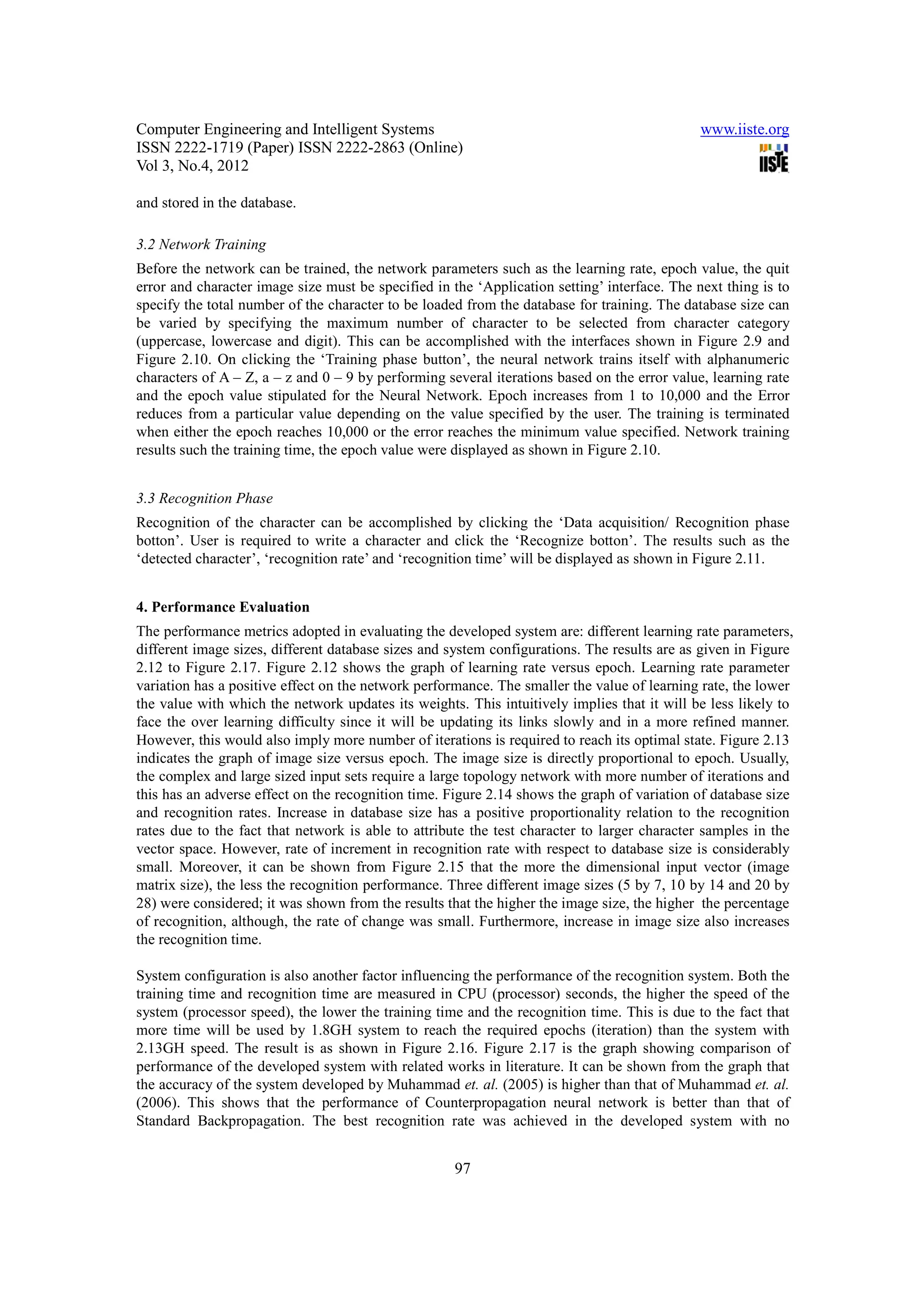 Computer Engineering and Intelligent Systems                                                  www.iiste.org
ISSN 2222-1719 (Paper) ISSN 2222-2863 (Online)
Vol 3, No.4, 2012

and stored in the database.

3.2 Network Training
Before the network can be trained, the network parameters such as the learning rate, epoch value, the quit
error and character image size must be specified in the ‘Application setting’ interface. The next thing is to
specify the total number of the character to be loaded from the database for training. The database size can
be varied by specifying the maximum number of character to be selected from character category
(uppercase, lowercase and digit). This can be accomplished with the interfaces shown in Figure 2.9 and
Figure 2.10. On clicking the ‘Training phase button’, the neural network trains itself with alphanumeric
characters of A – Z, a – z and 0 – 9 by performing several iterations based on the error value, learning rate
and the epoch value stipulated for the Neural Network. Epoch increases from 1 to 10,000 and the Error
reduces from a particular value depending on the value specified by the user. The training is terminated
when either the epoch reaches 10,000 or the error reaches the minimum value specified. Network training
results such the training time, the epoch value were displayed as shown in Figure 2.10.


3.3 Recognition Phase
Recognition of the character can be accomplished by clicking the ‘Data acquisition/ Recognition phase
botton’. User is required to write a character and click the ‘Recognize botton’. The results such as the
‘detected character’, ‘recognition rate’ and ‘recognition time’ will be displayed as shown in Figure 2.11.


4. Performance Evaluation
The performance metrics adopted in evaluating the developed system are: different learning rate parameters,
different image sizes, different database sizes and system configurations. The results are as given in Figure
2.12 to Figure 2.17. Figure 2.12 shows the graph of learning rate versus epoch. Learning rate parameter
variation has a positive effect on the network performance. The smaller the value of learning rate, the lower
the value with which the network updates its weights. This intuitively implies that it will be less likely to
face the over learning difficulty since it will be updating its links slowly and in a more refined manner.
However, this would also imply more number of iterations is required to reach its optimal state. Figure 2.13
indicates the graph of image size versus epoch. The image size is directly proportional to epoch. Usually,
the complex and large sized input sets require a large topology network with more number of iterations and
this has an adverse effect on the recognition time. Figure 2.14 shows the graph of variation of database size
and recognition rates. Increase in database size has a positive proportionality relation to the recognition
rates due to the fact that network is able to attribute the test character to larger character samples in the
vector space. However, rate of increment in recognition rate with respect to database size is considerably
small. Moreover, it can be shown from Figure 2.15 that the more the dimensional input vector (image
matrix size), the less the recognition performance. Three different image sizes (5 by 7, 10 by 14 and 20 by
28) were considered; it was shown from the results that the higher the image size, the higher the percentage
of recognition, although, the rate of change was small. Furthermore, increase in image size also increases
the recognition time.

System configuration is also another factor influencing the performance of the recognition system. Both the
training time and recognition time are measured in CPU (processor) seconds, the higher the speed of the
system (processor speed), the lower the training time and the recognition time. This is due to the fact that
more time will be used by 1.8GH system to reach the required epochs (iteration) than the system with
2.13GH speed. The result is as shown in Figure 2.16. Figure 2.17 is the graph showing comparison of
performance of the developed system with related works in literature. It can be shown from the graph that
the accuracy of the system developed by Muhammad et. al. (2005) is higher than that of Muhammad et. al.
(2006). This shows that the performance of Counterpropagation neural network is better than that of
Standard Backpropagation. The best recognition rate was achieved in the developed system with no


                                                     97
 