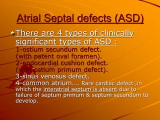 Atrial Septal defects (ASD)
There are 4 types of clinically
significant types of ASD :
1-ostium secundum defect.
(with patent oval foramen).
2-endocardial cushion defect.
(with ostium primum defect).
3-sinus venosus defect.
4-common atrium…. Rare cardiac defect ,in
which the interatrial septum is absent due to
failure of septum primum & septum secundum to
develop.
 