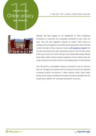 1
1  the Battle for


online privacy
   will intensify
                                        1 For 201 Top 1 DiGiTal preDicTions For 201
                                         1       1:    1                           1




                    Marketers will make progress on the development of online transparency
                    frameworks as consumers are increasingly empowered to look under the
                    hood. They will avoid regulatory measures to protect online privacy by
                    enabling users to manage their own profiles and by being clearer about their data
                    models. examples of these measures include a self-regulatory program that
                    has been launched by the online advertising industry in the Us where every
                    online ad can have an icon which will open up to reveal profile settings. Despite
                    these efforts, battle continues between regulators and the industry about the
                    scope of personal information that forms the building blocks of online identity.


                    Trust will become a quantifiable measure as consumers move to ring fence
                    data use. Managing user identities and the sharing of the same with approved
                    commercial partners will become a viable business model. social media,
                    portals, search engines and telecommunication companies will battle to be the
                    trusted launch platform for “connected everywhere” consumers.
 