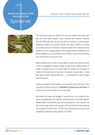 1
BranDs will juggle their
    Presence in the


  splinternet
                                               1 For 201 Top 1 DiGiTal preDicTions For 201
                                                1       1:    1                           1




                           The internet will continue to splinter into a two-tier model of the public open
                           Web and semi-walled gardens (social networks like Facebook, Diaspora,
                           pip.io and Web sites that are only accessible by members or private groups).
                           application ‘gardens’ are popular because they allow marketers to control
                           and simplify consumer interactions. However, brands will increasingly need to
                           develop and tend multiple gardens, often building different applications for
                           specific platforms, such as Facebook and the iphone, to ensure they are where
                           their market wants to encounter them.


                           When deciding what to plant in which garden, brands must decide whether
                           to have an integrated or discrete strategy. should there be different offers on
                           Twitter or Facebook than on the brand Web site? Despite the immediacy of
                           Twitter and the opportunity of interaction in Facebook, the open Web — brand
                           Web sites and other general Web sites — is still relevant for more in-depth
                           brand encounters.


                           Despite the growth of these gardens, not everyone owns an iphone or likes
                           Facebook, and with brands such as BlackBerry opposing this world view, it’s
                           too early to yet write an epitaph for the open Web.


                           We predict that brands will struggle in the short term, but experience and
                           research will gradually help marketers pull the pieces of the puzzle together.
                           Millward Brown and Dynamic logic are conducting ever more research into
                           the role and value of apps and fan pages, and how these work best alongside
                           ad campaigns and brand sites. This learning will gradually help brands more
                           confidently manage the various gardens of the Web.
 