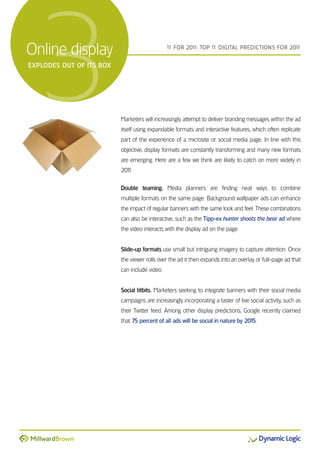 3
online display
exPloDes out of its Box
                                               1 For 201 Top 1 DiGiTal preDicTions For 201
                                                1       1:    1                           1




                          Marketers will increasingly attempt to deliver branding messages within the ad
                          itself using expandable formats and interactive features, which often replicate
                          part of the experience of a microsite or social media page. in line with this
                          objective, display formats are constantly transforming and many new formats
                          are emerging. Here are a few we think are likely to catch on more widely in
                          201
                            1:


                          Double teaming. Media planners are finding neat ways to combine
                          multiple formats on the same page. Background wallpaper ads can enhance
                          the impact of regular banners with the same look and feel. These combinations
                          can also be interactive, such as the Tipp-ex hunter shoots the bear ad where
                          the video interacts with the display ad on the page.


                          Slide-up formats use small but intriguing imagery to capture attention. once
                          the viewer rolls over the ad it then expands into an overlay or full-page ad that
                          can include video.


                          Social titbits. Marketers seeking to integrate banners with their social media
                          campaigns are increasingly incorporating a taster of live social activity, such as
                          their Twitter feed. among other display predictions, Google recently claimed
                          that 75 percent of all ads will be social in nature by 2015.
 