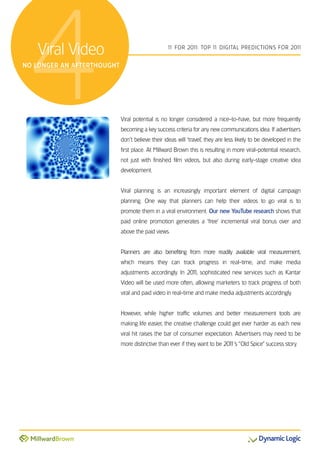 4 Viral Video
no longer an afterthought
                                                 1 For 201 Top 1 DiGiTal preDicTions For 201
                                                  1       1:    1                           1




                            Viral potential is no longer considered a nice-to-have, but more frequently
                            becoming a key success criteria for any new communications idea. if advertisers
                            don’t believe their ideas will ‘travel’, they are less likely to be developed in the
                            first place. at Millward Brown this is resulting in more viral-potential research,
                            not just with finished film videos, but also during early-stage creative idea
                            development.


                            Viral planning is an increasingly important element of digital campaign
                            planning. one way that planners can help their videos to go viral is to
                            promote them in a viral environment. Our new YouTube research shows that
                            paid online promotion generates a ‘free’ incremental viral bonus over and
                            above the paid views.


                            planners are also benefiting from more readily available viral measurement,
                            which means they can track progress in real-time, and make media
                            adjustments accordingly. in 201 sophisticated new services such as Kantar
                                                          1,
                            Video will be used more often, allowing marketers to track progress of both
                            viral and paid video in real-time and make media adjustments accordingly.


                            However, while higher traffic volumes and better measurement tools are
                            making life easier, the creative challenge could get ever harder as each new
                            viral hit raises the bar of consumer expectation. advertisers may need to be
                            more distinctive than ever if they want to be 201 “old spice” success story.
                                                                            1’s
 