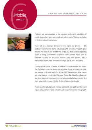 6
 more


Mobile
                                1 For 201 Top 1 DiGiTal preDicTions For 201
                                 1       1:    1                           1



eyeBalls




           Marketers will take advantage of the improved performance capabilities of
           mobile devices that mean more people are online, more of the time, and allow
           for better mobile ad experiences.


           There will be a stronger demand for the higher-end phones — iDc
           predicts the smartphone market will grow by 24.5 percent during 201 nokia
                                                                             1.
           remains the number one smartphone vendor, but their symbian operating
           system is facing considerable competition from android. apple, with its
           continued focused on innovation, non-exclusivity with carriers, and a
           passionate customer base, will open up a larger gap on riM’s BlackBerry.


           Mobility will be further increased by devices such as e-readers and tablets.
           The ipad adoption rate has already surpassed the iphone at its launch in 2007
           and sales are expected to reach 1 million in 201 The expansion of the market
                                           1              1.
           with other tablets, including the samsung Galaxy Tab, BlackBerry playbook
           and other tablets will help expand the market, especially for business use. at a
           lower price point, e-readers like the Kindle will also remain popular.


           Mobile advertising budgets will increase significantly over 2010 and the brand
           impact achieved from mobile will continue to outperform online through 201
                                                                                    1.
 
