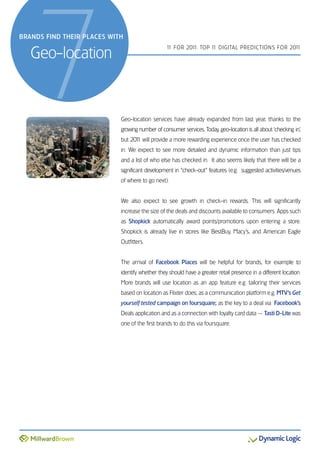 7
BranDs finD their Places with


   Geo-location
                                                 1 For 201 Top 1 DiGiTal preDicTions For 201
                                                  1       1:    1                           1




                            Geo-location services have already expanded from last year, thanks to the
                            growing number of consumer services. Today, geo-location is all about ‘checking in’,
                            but 201 will provide a more rewarding experience once the user has checked
                                  1
                            in. We expect to see more detailed and dynamic information than just tips
                            and a list of who else has checked in. it also seems likely that there will be a
                            significant development in “check-out” features (e.g. suggested activities/venues
                            of where to go next).


                            We also expect to see growth in check-in rewards. This will significantly
                            increase the size of the deals and discounts available to consumers. apps such
                            as Shopkick automatically award points/promotions upon entering a store.
                            shopkick is already live in stores like BestBuy, Macy’s, and american eagle
                            outfitters.


                            The arrival of Facebook Places will be helpful for brands, for example to
                            identify whether they should have a greater retail presence in a different location.
                            More brands will use location as an app feature e.g. tailoring their services
                            based on location as Flixter does; as a communication platform e.g. MTV’s Get
                            yourself tested campaign on foursquare; as the key to a deal via Facebook’s
                            Deals application and as a connection with loyalty card data — Tasti D-Lite was
                            one of the first brands to do this via foursquare.
 
