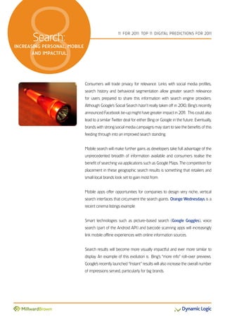 8   search:
increasing Personal, moBile
       anD imPactful.
                                                   1 For 201 Top 1 DiGiTal preDicTions For 201
                                                    1       1:    1                           1




                              consumers will trade privacy for relevance. links with social media profiles,
                              search history and behavioral segmentation allow greater search relevance
                              for users prepared to share this information with search engine providers.
                              although Google’s social search hasn’t really taken off in 2010, Bing’s recently
                              announced Facebook tie-up might have greater impact in 201 This could also
                                                                                       1.
                              lead to a similar Twitter deal for either Bing or Google in the future. eventually,
                              brands with strong social media campaigns may start to see the benefits of this
                              feeding through into an improved search standing.


                              Mobile search will make further gains as developers take full advantage of the
                              unprecedented breadth of information available and consumers realise the
                              benefit of searching via applications such as Google Maps. The competition for
                              placement in these geographic search results is something that retailers and
                              small local brands look set to gain most from.


                              Mobile apps offer opportunities for companies to design very niche, vertical
                              search interfaces that circumvent the search giants. Orange Wednesdays is a
                              recent cinema listings example.


                              smart technologies such as picture-based search (Google Goggles), voice
                              search (part of the android api) and barcode scanning apps will increasingly
                              link mobile offline experiences with online information sources.


                              search results will become more visually impactful and ever more similar to
                              display. an example of this evolution is Bing’s “more info” roll-over previews.
                              Google’s recently launched “instant” results will also increase the overall number
                              of impressions served, particularly for big brands.
 