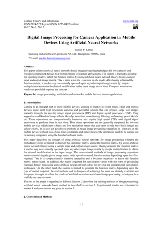 Control Theory and Informatics                                                                 www.iiste.org
ISSN 2224-5774 (print) ISSN 2225-0492 (online)
Vol 2, No.1, 2012


   Digital Image Processing for Camera Application in Mobile
            Devices Using Artificial Neural Networks
                                                 Sachin P. Kamat
    Samsung India Software Operations Pvt. Ltd., Bangalore, 560052, India
    * E-mail: sachin.kamat@samsung.com


Abstract
This paper utilizes artificial neural networks based image processing techniques for low capacity and
resource constrained devices like mobile phones for camera applications. The system is trained to develop
the operating matrix, called the function matrix, by using artificial neural network theory, from a sample
input and output image matrix. This is done when the system is in idle mode. After having obtained the
function matrix, it can be very conveniently operated upon any other input image matrix by simple
multiplication to obtain the desired modification in the input image in real time. Computer simulation
results are provided to prove the concept.
Keywords: image processing, artificial neural networks, mobile devices, camera application


1. Introduction
Camera is an integral part of most mobile devices coming to market in recent times. High end mobile
devices come with high resolution cameras and powerful sensors that can process large size images
instantly through the on-chip image signal processors (ISP) and digital signal processors (DSP). They
support several kinds of image effects like edge detection, smoothening, filtering, embossing, pencil sketch,
etc. These operations are computationally intensive and require high speed CPUs and digital signal
processors to perform them in real time. Thus these operations are not generally supported by low-end
mobile devices which have a basic and low resolution sensor that can cater to only very basic image and
colour effects. It is also not possible to perform all these image processing operations in software on the
mobile device without loss of real time constraints and hence most of the operations need to be carried out
on desktop computers using the bundled software tools.
This paper describes the concept of using artificial neural networks for image processing whereby the
embedded system is trained to develop the operating matrix, called the function matrix, by using artificial
neural network theory using a sample input and output image matrix. Having obtained the function matrix,
it can be very conveniently operated upon any other input image matrix by simple multiplication to obtain
the desired modification in the input image. The conventional methods of image processing operations
involve convolving the given image matrix with a predetermined function matrix depending upon the effect
required. This is a computationally intensive operation and it becomes necessary to know the function
matrix before hand. In addition, the matrix required for convolution varies with the type of processing
required. Image processing using artificial neural networks does not involve the conventional convolution
techniques. On the other hand, the system is trained to generate the function matrix depending upon the
type of output required. Several methods and techniques of achieving the same are already available and
this paper attempts to utilize the results of artificial neural network based image processing techniques for a
real life use case scenario.
The rest of the paper is organized as follows. Section 2 describes the existing methods of image processing,
artificial neural networks based method is described in section 3. Experimental results are elaborated in
section 4 and conclusions are given in section 5.


2. Conventional Methods


                                                     11
 