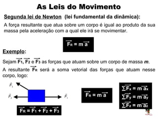 As Leis do Movimento
Segunda lei de Newton (lei fundamental da dinâmica):
A força resultante que atua sobre um corpo é igual ao produto da sua
massa pela aceleração com a qual ele irá se movimentar.

                            FR = m a
Exemplo:
Sejam F1, F2 e F3 as forças que atuam sobre um corpo de massa m.
A resultante FR será a soma vetorial das forças que atuam nesse
corpo, logo:

                                                    ∑Fx = m ax
                                    FR = m a        ∑Fy = m ay
                                                    ∑Fz = m az
       FR = F1 + F2 + F3
 