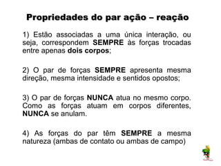 Propriedades do par ação – reação
1) Estão associadas a uma única interação, ou
seja, correspondem SEMPRE às forças trocadas
entre apenas dois corpos;

2) O par de forças SEMPRE apresenta mesma
direção, mesma intensidade e sentidos opostos;

3) O par de forças NUNCA atua no mesmo corpo.
Como as forças atuam em corpos diferentes,
NUNCA se anulam.

4) As forças do par têm SEMPRE a mesma
natureza (ambas de contato ou ambas de campo)
 