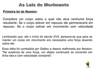 As Leis do Movimento
Primeira lei de Newton:

Considere um corpo sobre o qual não atua nenhuma força
resultante. Se o corpo estiver em repouso ele permanecerá em
repouso. Se o corpo estiver em movimento com velocidade
constante, ele permanecerá com esse movimento.
                   F1
Lembrando que, até o início do século XVII, pensava-se que para se
manter um corpo em movimento era necessária uma força atuando
sobre ele.
Essa idéia foi combatida por Galileu e depois reafirmada por Newton:
"Na ausência de uma força, um objeto continuará se movendo em
linha reta e com velocidade constante“.
 
