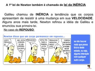 A 1ª lei de Newton também é chamada de lei da INÉRCIA


 Galileu chamou de INÉRCIA a tendência que os corpos
apresentam de resistir à uma mudança em sua VELOCIDADE.
Alguns anos mais tarde, Newton refinou a idéia de Galileu e
enunciou sua primeira lei.
No caso do REPOUSO:
 