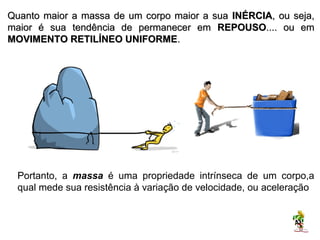 Quanto maior a massa de um corpo maior a sua INÉRCIA, ou seja,
maior é sua tendência de permanecer em REPOUSO.... ou em
MOVIMENTO RETILÍNEO UNIFORME.




  Portanto, a massa é uma propriedade intrínseca de um corpo,a
  qual mede sua resistência à variação de velocidade, ou aceleração.

 OBS: a massa de um corpo é independente do processo de medição.
  É uma grandeza escalar, cuja unidade no S.I. é o quilograma [Kg].
 