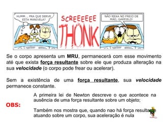 No caso de um MOVIMENTO RETILÍNEO UNIFORME:




Se o corpo apresenta um MRU, permanecerá com esse movimento
até que exista força resultante sobre ele que produza alteração na
sua velocidade (o corpo pode frear ou acelerar).

Sem a existência de uma força resultante, sua velocidade
permanece constante.
           A primeira lei de Newton descreve o que acontece na
           ausência de uma força resultante sobre um objeto;
OBS:
           Também nos mostra que, quando nao há força resultante
           atuando sobre um corpo, sua aceleração é nula.
 