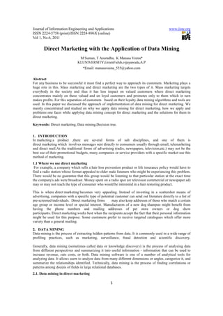 Journal of Information Engineering and Applications                                            www.iiste.org
ISSN 2224-5758 (print) ISSN 2224-896X (online)
Vol 1, No.6, 2011


       Direct Marketing with the Application of Data Mining
                                M Suman, T Anuradha, K Manasa Veena*
                               KLUNIVERSITY,GreenFields,vijayawada,A.P
                                   *Email: manasaveena_555@yahoo.com


Abstract
For any business to be successful it must find a perfect way to approach its customers. Marketing plays a
huge role in this. Mass marketing and direct marketing are the two types of it. Mass marketing targets
everybody in the society and thus it has less impact on valued customers where direct marketing
concentrates mainly on these valued and un loyal customers and promotes only to them which in turn
makes profits. For this separation of customers based on their loyalty data mining algorithms and tools are
used. In this paper we discussed the approach of implementation of data mining for direct marketing. We
mainly concentrated and studied on why we apply data mining for direct marketing, how we apply and
problems one faces while applying data mining concept for direct marketing and the solutions for them in
direct marketing.

Keywords: Direct marketing, Data mining,Decision tree.


1. INTRODUCTION
In marketing a product ,there are several forms of sub disciplines, and one of them is
direct marketing which involves messages sent directly to consumers usually through email, telemarketing
and direct mail.As the traditional forms of advertising (radio, newspapers, television,etc.) may not be the
best use of their promotional budgets, many companies or service providers with a specific market use this
method of marketing.
1.1 Where we use direct marketing
 For example, a company which sells a hair loss prevention product or life insurance policy would have to
find a radio station whose format appealed to older male listeners who might be experiencing this problem.
There would be no guarantee that this group would be listening to that particular station at the exact time
the company's ads were broadcast. Money spent on a radio spot (or television commercial or newspaper ad)
may or may not reach the type of consumer who would be interested in a hair restoring product.

This is where direct marketing becomes very appealing. Instead of investing in a scattershot means of
advertising, companies with a specific type of potential customer can send out literature directly to a list of
pre-screened individuals. Direct marketing firms      may also keep addresses of those who match a certain
age group or income level or special interest. Manufacturers of a new dog shampoo might benefit from
having the phone numbers and mailing addresses of pet store owners or dog show
participants. Direct marketing works best when the recipients accept the fact that their personal information
might be used for this purpose. Some customers prefer to receive targeted catalogues which offer more
variety than a general mailing.

2. DATA MINING
Data mining is the process of extracting hidden patterns from data. It is commonly used in a wide range of
profiling practices, such as marketing, surveillance, fraud detection and scientific discovery.

Generally, data mining (sometimes called data or knowledge discovery) is the process of analyzing data
from different perspectives and summarizing it into useful information - information that can be used to
increase revenue, cuts costs, or both. Data mining software is one of a number of analytical tools for
analyzing data. It allows users to analyze data from many different dimensions or angles, categorize it, and
summarize the relationships identified. Technically, data mining is the process of finding correlations or
patterns among dozens of fields in large relational databases.
2.1. Data mining in direct marketing

                                                      1
 
