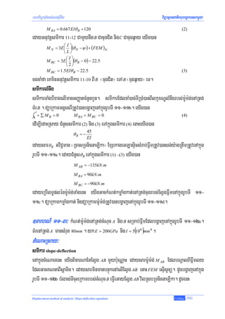 mhaviTüal½ysMNg;sIuvil                                                 viTüasßanCatiBhubec©keTskm<úCa
           M BA = 0.667 EIθ B + 120                                                  (2)
edayGnuvtþsmIkar 11-12 CamYynwg B CacugCit nig C Cacugq¶ay eyIg)an
                    ⎛I⎞
           M N = 3E ⎜ ⎟(θ N −ψ ) + (FEM )N
                    ⎝L⎠
                     ⎛I⎞
           M BC = 3E ⎜ ⎟(θ B − 0) − 22.5
                     ⎝2⎠
           M BC = 1.5 EIθ B − 22.5                                                   (3)
cgcaMfa eKminGnuvtþsmIkar 11-10 BI B ¬cugCit¦ eTA B ¬cugq¶ay¦ eT.
smIkarlMnwg
smIkarTaMgbIxagelImanGBaØatcMnYnbYn. smIkarEdlcaM)ac;TIR)aM)anBIlkçxNÐlMnwgrbs;m:Um:g;enARtg;
TMr B . düaRkamGgÁesrIRtUv)anbgðajenAkñúgrUbTI 11-11b. eyIg)an
   + ∑MB = 0                    M BA + M BC = 0                                      (4)
edIm,IedaHRsay CMnYssmIkar (2) nig (3) eTAkñúgsmIkar (4) enaHeyIg)an
                                          45
                               θB = −
                                          EI
edaysar θ B GviC¢man ¬RcasRTnicnaLika¦ ExSekageGLasÞicsMrab;FñwmRtUv)ansg;y:agRtwmRtUvenAkñúg
rUbTI 11-11a. edayCMnYs θ B eTAkñúgsmIkar (1) –(3) eyIg)an
                                M AB = −135kN .m

                                M BA = 90kN .m
                                M BC = −90kN .m
edayeRbIlT§plénm:Um:g;TaMgenH eyIgGackMNt;kmøaMgkat;enARtg;cugrbs;ElVgFñwmenAkñúgrUbTI 11-
11c. düaRkamkmøaMgkat; nigdüaRkamm:Um:g;RtUv)anbgðajenAkñúgrUbTI 11-11d.

]TarhN_ 11-3³ kMNt;m:Um:g;enARtg;cMNuc A nig B sRmab;FñwmEdlbgðajenAkñúgrUbTI 11-12a.
TMrenARtg; A mansMrut 80mm . yk E = 200GPa nig I = 5(106 )mm 4 .
dMeNaHRsay³
smIkar slope-deflection
enAkúñgcMeNaTenH eyIgBicarNaEtElVg AB mYyb:ueNÑaH edaysarm:Um:g; M AB EdlbNþalBIFñwmly
EdlGacKNnaBIsþaTic. edaysarminmanbnÞúkenAelIElVg AB enaH FEM esμIsUnü. dUcbgðajenAkñúg
rUbTI 11-12b bMlas;TIcuHeRkamrbs;cMNuc B eFVIeGayElVg AB vilRsbRTnicnaLika. dUcenH

Displacement method of analysis: Slope-deflection equations                     T.Chhay   -391
 
