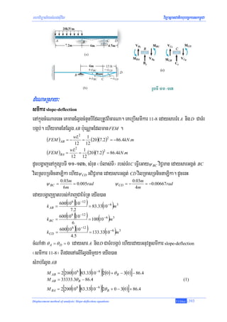 mhaviTüal½ysMNg;sIuvil                                                                 viTüasßanCatiBhubec©keTskm<úCa




dMeNaHRsay³
smIkar slope-deflection
enAkúñgcMeNaTenH eKmanElVgcMnYnbIEdlRtUvBicarNa. eKeRbIsmIkar 11-8 edaysarTMr A nig D CaTMr
bgáb;. ehIymanEtElVg AB b:ueNÑaHEdlman FEM .
                                      2
           (FEM ) AB = − wL      1
                                   (20)(7.2)2 = −86.4kN .m
                                          =
                             12 12
                           wL2 1
           (FEM )BA      =     = (20 )(7.2)2 = 86.4kN .m
                           12 12
dUcbgðajenAkñúgrUbTI 11-13b, sMrut ¬bMlas;TI¦ rbs;TMr C eFVIeGayψ BC viC¢man edaysarGgát; BC
vilRsbRTnicnaLika ehIyψ CD GviC¢man edaysarGgát; CD vilRcasRTnicnaLika. dUcenH
                     0.03m                                               0.03m
          ψ BC =           = 0.005rad                         ψ CD = −         = −0.00667rad
                      6m                                                  4m
edaybgðajxñatrbs;kMrajCaEm:Rt eyIg)an
             600(106 )(10 −12 )
      k AB =                    = 83.33( − 6 )m 3
                                        10
                   7.2
             600( 6 )(10 −12 )
                                = 100(10 − 6 )m 3
                 10
      k BC =
                              6

           k CD =
                          ( )(
                    600 10 10 −12
                              6
                                     ( )      )
                                  = 133.33 10 −6 m 3
                          4.5
cMNaMfa θ = θ = 0 edaysar A nig D CaTMrbgáb; ehIyedayGnuvtþsmIkar slope-deflection
             A      D

¬smIkar 11-8¦ BIrdgenAelIElVgnImYy² eyIg)an
sMrab;ElVg AB
        M = 2[200(10 )[83.33(
              AB               10 )]2(0 ) + θ − 3(0 )] − 86.4
                                  6                −6
                                                              B
           M AB = 33333.3θ B − 86.4                                                                  (1)

                        [ ( )[                    ( )]
           M BA = 2 200 10 6 83.33 10 − 6 2θ B + 0 − 3(0 ) + 86.4   ]
Displacement method of analysis: Slope-deflection equations                                     T.Chhay   -393
 