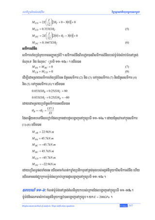 mhaviTüal½ysMNg;sIuvil                                                   viTüasßanCatiBhubec©keTskm<úCa
                      ⎛ I ⎞
           M CD = 2 E ⎜ ⎟[2θ C + 0 − 3(0)] + 0
                      ⎝ 12 ⎠
           M CD = 0.333EIθ C                                                           (5)
                      ⎛ I ⎞
           M DC = 2 E ⎜ ⎟[2(0) + θ C − 3(0)] + 0
                      ⎝ 12 ⎠
           M DC = 0.1667 EIθ C                                                         (6)
smIkarlMnwg
smIkarTaMgR)aMmYymanGBaØatR)aMbI. smIkarlMnwgBIreTot)anBIsmIkarlMnwgrbs;m:Um:g;sMrab;TMrenARtg;
cMNuc B nig cMNuc C ¬rUbTI 11-16c¦. eyIg)an
           M BA + M BC = 0                                                             (7)
           M CB + M CD = 0                                                             (8)
edIm,IedaHRsaysmIkarTaMgR)aMbIenH CMnYssmIkar (2) nig (3) eTAkñúgsmIkar (7) nigCMnYssmIkar (4)
nig (5) eTAkñúgsmIkar (8). eyIg)an
           0.833EIθ B + 0.25EIθ C = 80

           0.833EIθ C + 0.25EIθ B = −80
edayedaHRsayRbB½n§smIkarenHeyIg)an
                            137.1
          θ B = −θ C =
                             EI
EdleqøIytbeTAnwgrebobEdleRKagdabdUcbgðajenAkñúgrUbTI 11-16a. edayCMnYsvaeTAkñúgsmIkar
(1)-(6) eyIg)an

           M AB = 22.9kN .m

           M BA = 45.7 kN .m
           M BC = −45.7kN .m

           M BC = 45.7 kN .m

           M CD = −45.7kN .m

           M DC = −22.9kN .m
edayeRbIlT§plTaMgenH eyIgGackMNt;kmøaMgRbtikmμenARtg;cugrbs;Ggát;nImYy²BIsmIkarlMnwg ehIy
eyIgGacsg;düaRkamm:Um:g;sRmab;eRKagdUcbgðajenAkñúgrUbTI 11-16c.

]TarhN_ 11-6³ kMNt;m:Um:g;enARtg;tMNnImYy²rbs;eRKagEdlbgðajenAkñúgrUbTI 11-17a.
m:Um:g;niclPaBsMrab;Ggát;nImYy²RtUv)anbgðajenAkñúgrUb. yk E = 200GPa .
Displacement method of analysis: Slope-deflection equations                       T.Chhay   -397
 
