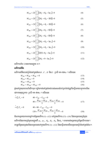 Department of Civil Engineering                                                           NPIC


                                ⎛I⎞
                     M CB = 2 E ⎜ ⎟[2θ C + θ B − 3ψ 2 ] + 0                     (4)
                                ⎝5⎠
                                ⎛I⎞
                     M CD = 2 E ⎜ ⎟[2θ C + θ D − 3(0)] + 0                      (5)
                                ⎝7⎠
                                ⎛I⎞
                     M DC = 2 E ⎜ ⎟[2θ D + θ C − 3(0 )] + 0                     (6)
                                ⎝7⎠
                                ⎛I⎞
                     M BE = 2 E ⎜ ⎟[2θ B + θ E − 3(0)] + 0                      (7)
                                ⎝7⎠
                                ⎛I⎞
                     M EB = 2 E ⎜ ⎟[2θ E + θ B − 3(0 )] + 0                     (8)
                                ⎝7⎠
                                ⎛I⎞
                     M ED = 2 E ⎜ ⎟[2θ E + θ D − 3ψ 2 ] + 0                     (9)
                                ⎝5⎠
                                ⎛I⎞
                     M DE = 2 E ⎜ ⎟[2θ D + θ E − 3ψ 2 ] + 0                     (10)
                                ⎝5⎠
                                ⎛I⎞
                     M FE = 2 E ⎜ ⎟[2(0 ) + θ E − 3ψ 1 ] + 0                    (11)
                                ⎝5⎠
                                ⎛I⎞
                     M EF = 2 E ⎜ ⎟[2θ E + 0 − 3ψ 1 ] + 0                       (12)
                                ⎝5⎠
smIkarTaMg 12enHmanGBaØat 18.
smIkarlMnwg
smIkarlMnwgrbs;m:Um:g;enARtg;tMN B / C / D nig E ¬rUbTI 11-21c¦. eyIg)an
           M BA + M BE + M BC = 0                                               (13)
           M CB + M CD = 0                                                      (14)
           M DC + M DE = 0                                                      (15)
           M EF + M EB + M ED = 0                                               (16)
dUcenAkñúg]TahrN_elIkmun kmøaMgkat;enARtg;Kl;rbs;ssrsMrab;RKb;Can;RtUvEteFVIeGaybnÞúktamTis
edkmantulüPaB ¬rUbTI 11-21c¦. eyIg)an
 +
→ ∑ Fx = 0                        40 − VBC − VED = 0
                                       M + M CB M ED + M DE
                                  40 + BC           +       =0                  (17)
                                             5        5
 +
→ ∑ Fx = 0                        40 + 80 − V AB − VFE = 0
                                        M + M BA M EF + M FE
                                  120 + AB           +       =0                 (18)
                                              5            5
dMeNaHRsayTamTarnUvkarCMnYssmIkr (1) - (12) eTAkñúgsmIkar (13) - (18) EdlTTYl)anR)aMmYy
smIkarEdlmanR)aMmYyGBaØatKW ψ 1 / ψ 2 / θ B / θC / θ D nigθ E . eKGacedaHRsayRbB½n§smIkarenH.
eKRtUvCMnYslT§plEdlTTYl)aneTAkñúgsmIkar (1) –(12) EdleFVIeGayeyIgTTYl)anm:Um:g;enARtg;tMN.
karviPaKtamviFIbMlas;TI³ smIkar slope-deflection                               T.Chhay   -406
 